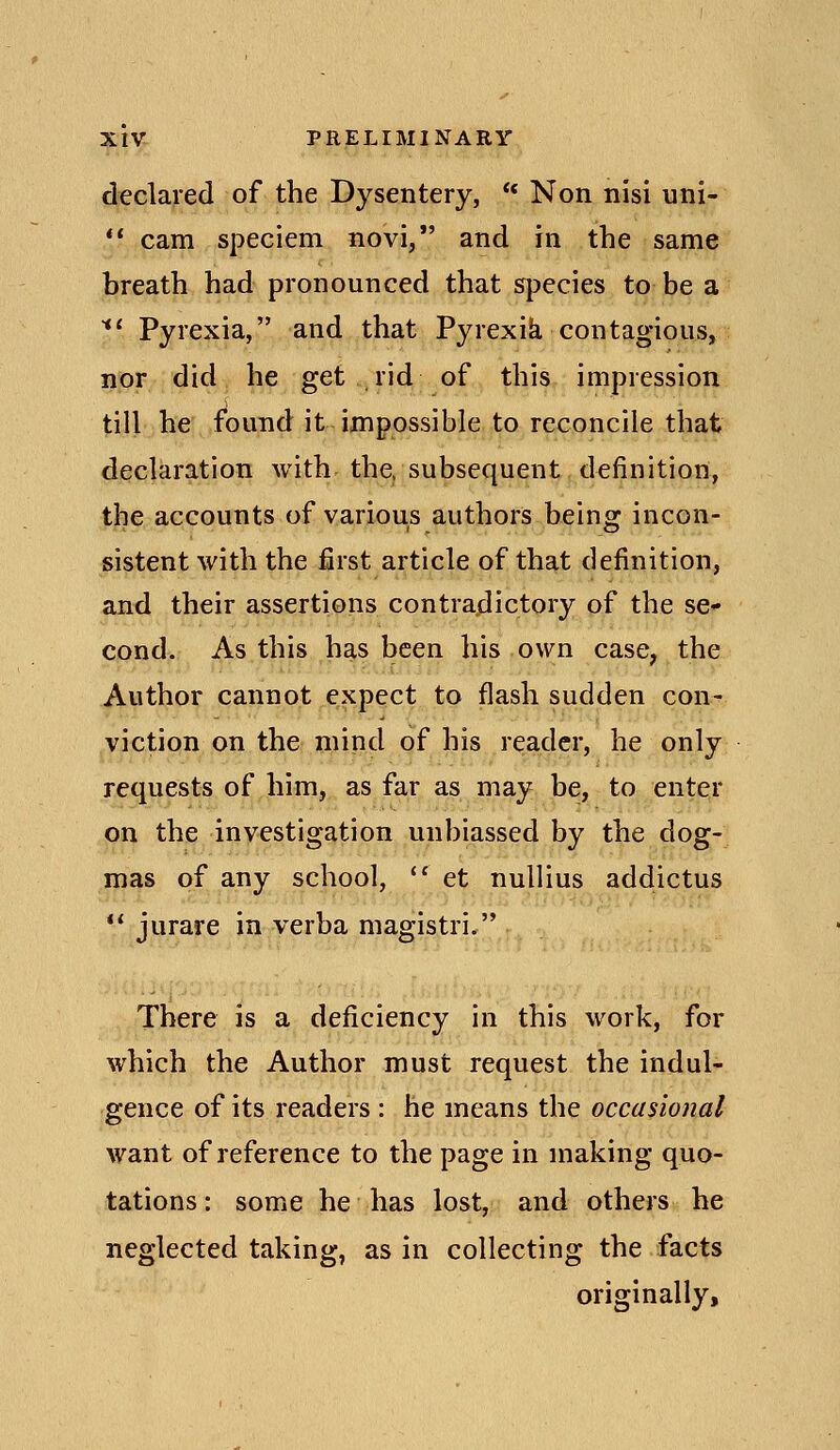 declared of the Dysentery, ** Non nisi uni-  cam speciem novi, and in the same breath had pronounced that species to be a *' Pyrexia, and that Pyrexik contagious, nor did he get .rid of this impression till he found it impossible to reconcile that declaration with the, subsequent definition, the accounts of various authors being incon- sistent with the first article of that definition, and their assertions contradictory of the se* cond. As this has been his own case, the Author cannot expect to flash sudden con- viction on the mind of his reader, he only requests of him, as far as may be, to enter on the investigation unbiassed by the dog- mas of any school, '^ et nuUius addictus  jurare in verba magistri. There is a deficiency in this work, for which the Author must request the indul- gence of its readers : he means the occasional want of reference to the page in making quo- tations : some he has lost, and others he neglected taking, as in collecting the facts originally.