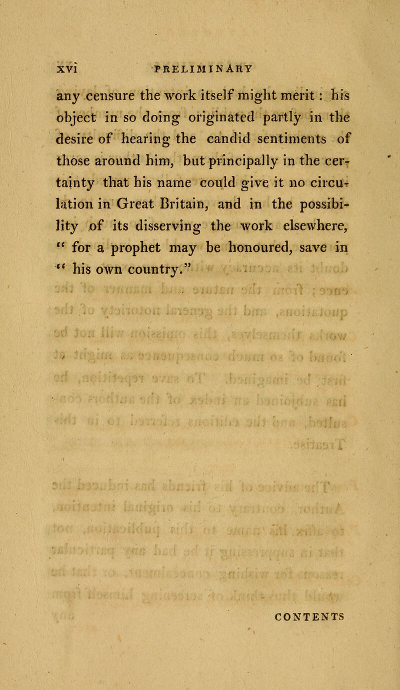 any censure the work itself might merit: his object in so doing originated partly in the desire of hearing the candid sentiments of those around him, but principally in the cer- tainty that his name could give it no circur lation in Great Britain, and in the possibi* lity of its disserving the work elsewhere,  for a prophet may be honoured, save in ** his own country. CONTENTS