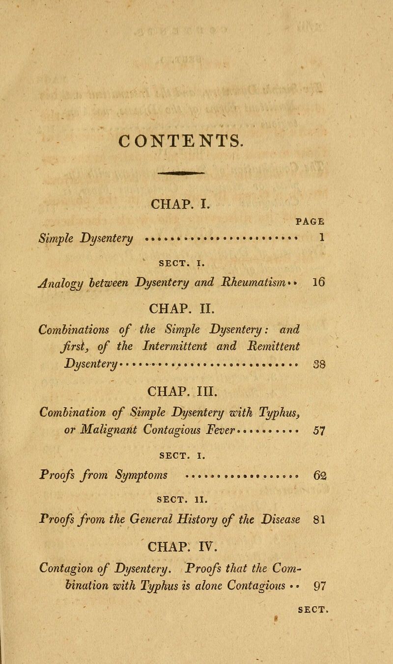 CHAP. I. PAGE Simple Dysentery i ' SECT. I. Analogy between Dysentery and Rheumatism** 16 CHAP. n. Combinations of the Simple Dysentery: and Jirst, of the Intermittent and Remittent Dysentery 33 CHAP. in. Combination of Simple Dysentery with Typhus, or Malignant Contagious Fever 57 SECT. I. Proofs from Symptoms .................. 62 SECT. II. Proofs from the General History of the Disease 81 CHAP. IV. Contagion of Dysentery. Proofs that the Com- bination with Typhus is alone Contagious •. 97