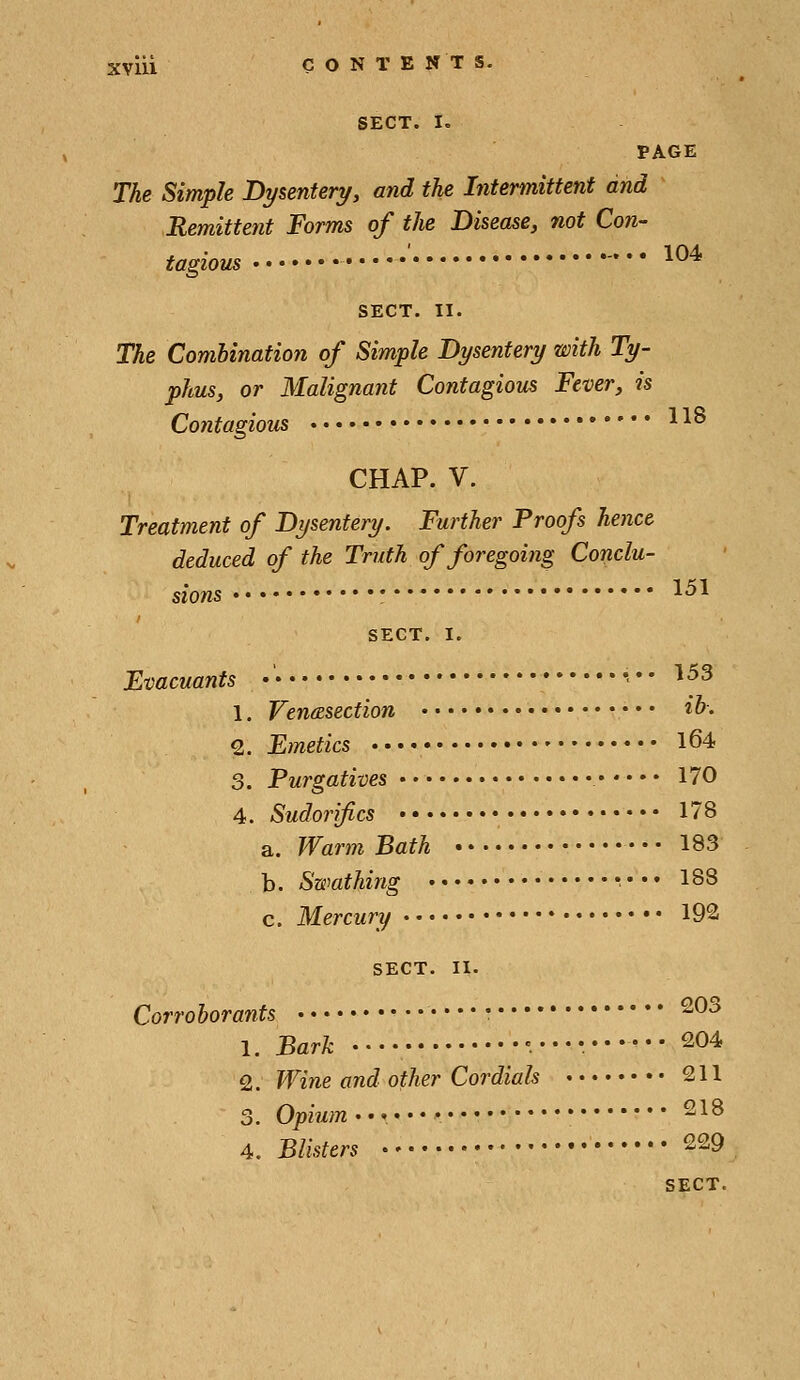 SECT. I. PAGE The Simple Dysenteryy and the Intermittent and Remittent Forms of the Disease, not Con- tagious  ' • ^ SECT. II. The Combination of Simple Dysentery with Ty- phus, or Malignant Contagious Fever, is Contagious ^ ^^ CHAP. V. Treatment of Dysentery. Further Proofs hence deduced of the Truth of foregoing Conclu- 1 fii SECT. I. Evacuants •■*• ^^^ 1. Venisection «&■• 2. Emetics l64 3. Purgatives 170 4. Sudorifics 178 a. Warm Bath 183 b. Swathing •••• 188 c. Mercury 192 SECT. 11. Corroborants • ^^^ 1. Bark 204 2. Wine and other Cordials 2 U 3. Opium'*'-' • 218 4. Blisters 229