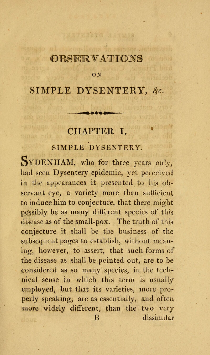 OBSEllTATIOHS ON SIMPLE DYSENTERY, ^c. CHAPTER I. • SIMPLE DYSENTERY. oYDENHAM, who for three years only, had seen Dysentery epidemic, yet perceived in the appearances it presented to hi^ ob- servant eye, a variety more than sufficient to induce him to conjecture, that there might possibly be as many different species of this disease as of the small-pox. The truth of this conjecture it shall be the business of the subsequent pages to establish, without mean- ing, however, to assert, that such forms of the disease as shall be pointed out, are to be considered as so many species, in the tech- nical sense in which this term is usually employed, but that its varieties, more pro- perly speaking, are as essentially, and often more widely different, than the two very B dissimilar