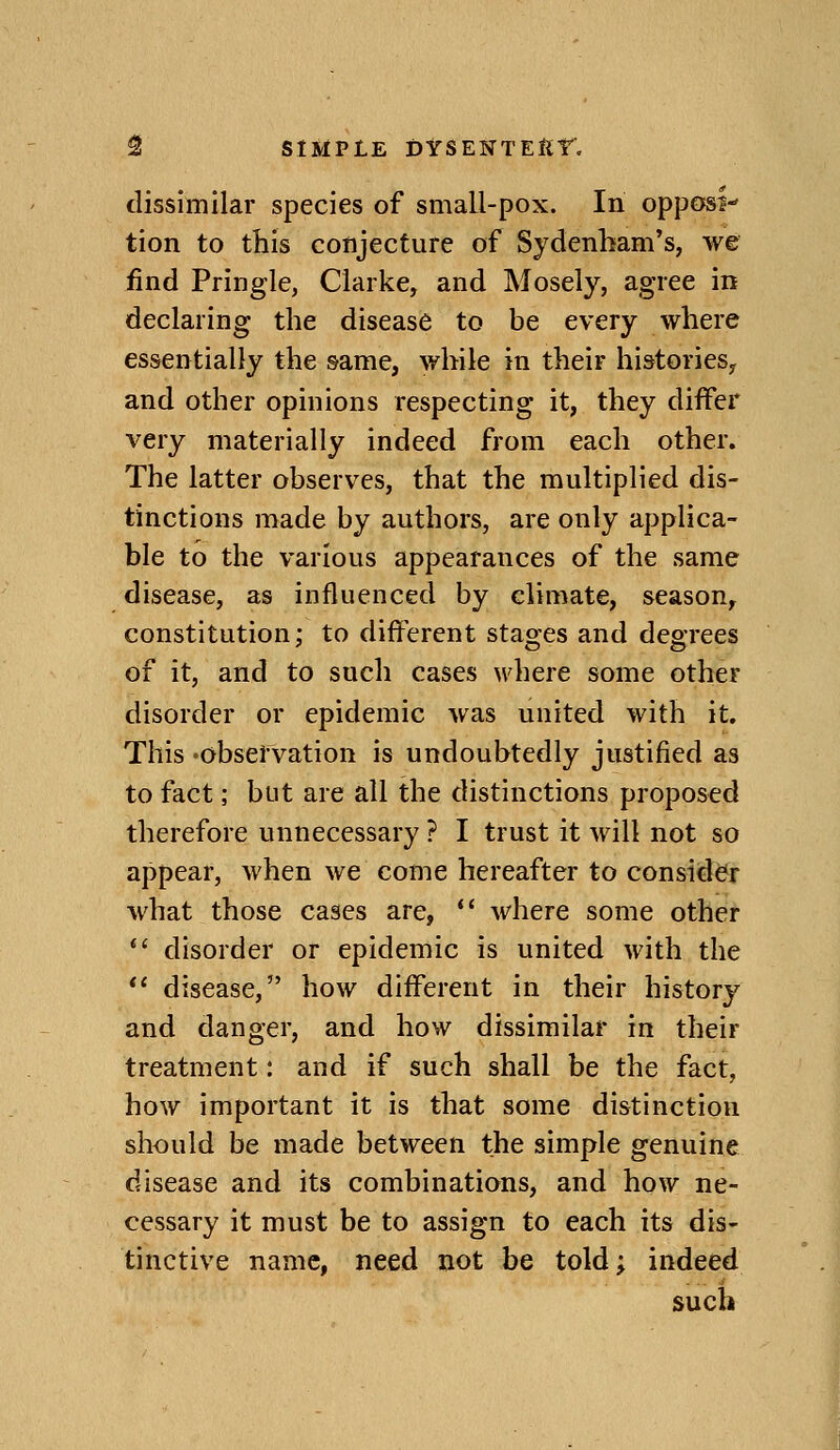 dissimilar species of small-pox. In oppOfSJ tion to this conjecture of Sydenham's, we find Pringle, Clarke, and Mosely, agree in declaring the disease to be every where essentially the same, while in their histories, and other opinions respecting it, they differ very materially indeed from each other. The latter observes, that the multiplied dis- tinctions made by authors, are only applica- ble to the various appearances of the same disease, as influenced by climate, season, constitution; to different stages and degrees of it, and to such cases where some other disorder or epidemic was united with it. This 'Observation is undoubtedly justified as to fact; but are all the distinctions proposed therefore unnecessary ? I trust it will not so appear, when we come hereafter to consider what those cases are,  where some other  disorder or epidemic is united with the *' disease, how different in their history and danger, and how dissimilar in their treatment: and if such shall be the fact, how important it is that some distinction should be made between the simple genuine disease and its combinations, and how ne- cessary it must be to assign to each its dis- tinctive name, need not be told; indeed such