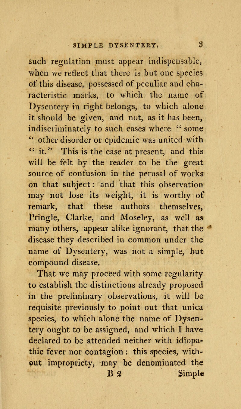 such regulation must appear indispensable, when we reflect that there is but one species of this disease, possessed of peculiar and cha- racteristic marks, to which the name of Dysentery in right belongs, to which alone it should be given, and not, as it has been, indiscriminately to such cases where  some '* other disorder or epidemic was united with  it. This is the case at present, and this will be felt by the reader to be the great source of confusion in the perusal of works on that subject: and that this observation may not lose its weight, it is worthy of remark, that these authors themselves, Pringle, Clarke, and Moseley, as well as many others, appear alike ignorant, that the disease they described in common under the name of Dysentery, was not a simple, but compound disease. That we may proceed with some regularity to establish the distinctions already proposed in the preliminary observations, it will be requisite previously to point out that unica species, to which alone the name of Dysen- tery ought to be assigned, and which I have declared to be attended neither with idiopa- thic fever nor contagion : this species, with- out impropriety, may be denominated the B S Simple