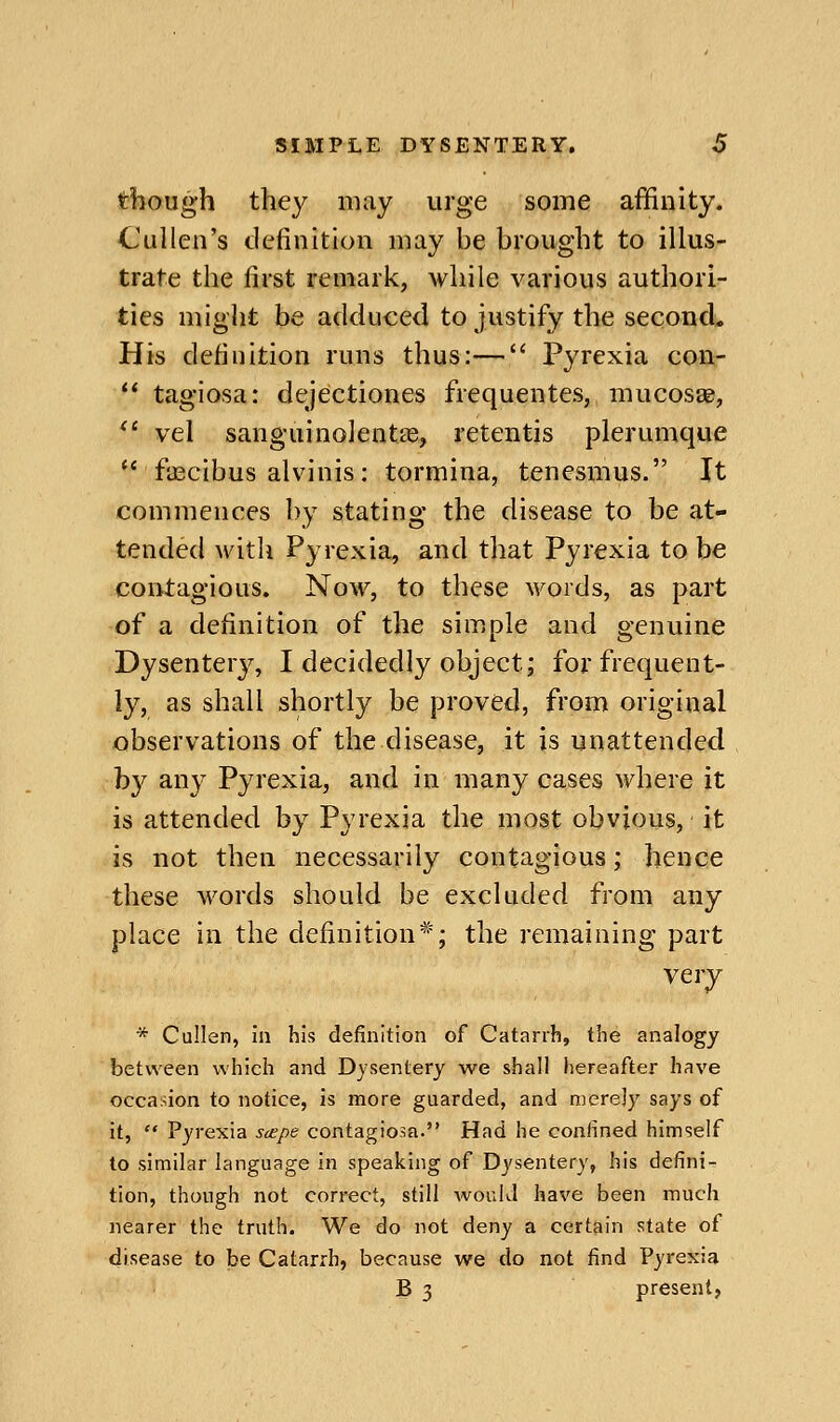 though they may urge some affinity. Cullen's definition may be brought to illus- trate the first remark, while various authori- ties might be adduced to justify the second. His definition runs thus:— Pyrexia con-  tagiosa: dejectiones frequentes, mucosae,  vel sangiiinolentte, retentis plerumque '* fiEcibus alvinis: tormina, tenesmus. It commences by stating the disease to be at- tended witli Pyrexia, and that Pyrexia to be contagious. Now, to these words, as part of a definition of the simple and genuine Dysentery, I decidedly object; for frequent- ly, as shall shortly be proved, from original observations of the disease, it is unattended by any Pyrexia, and in many cases where it is attended by Pyrexia the most obvious, it is not then necessarily contagious; hence these words should be excluded from any place in the definition*; the remaining part very * Cullen, in his definition of Catarrh, the analogy between which and Dysentery we shall hereafter have occasion to notice, is more guarded, and merely says of it,  Pyrexia scepe contagiosa. Had he confined himself to similar language in speaking of Dysentery, his defini- tion, though not correct, still would have been much nearer the truth. We do not deny a certain state of disease to be Catarrh, because we do not find Pyrexia B 3 present,