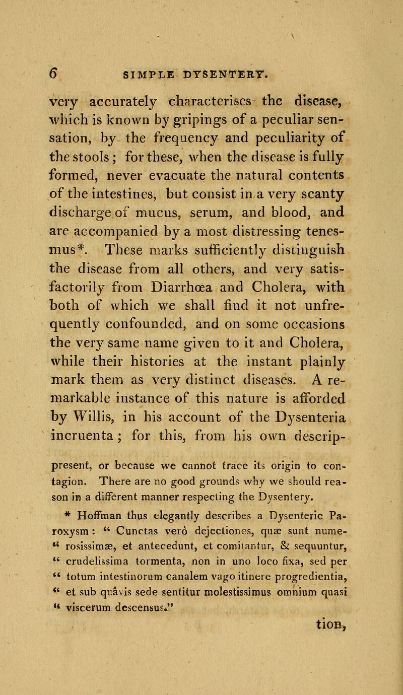 very accurately tzharacterises the disease, which is known by gripings of a peculiar sen- sation, by the freqaency and peculiarity of the stools; for these, when the disease is fully formed, never evacuate the natural contents of the intestines, but consist in a very scanty discharge of mucus, serum, and blood, and are accompanied by a most distressing tenes- mus*. These marks sufficiently distinguish the disease from all others, and very satis- factorily from Diarrhoea and Cholera, with both of which we shall find it not unfre- quently confounded, and on some occasions the very same name given to it and Cholera, while their histories at the instant plainly mark them as very distinct diseases. A re- markable instance of this nature is afforded by Willis, in his account of the Dysenteria incruenta; for this, from his own descrip- present, or because we cannot trace its origin to con- tagion. There are no good grounds why we should rea- son in a different manner respecting the Dysentery. * Hoffman thus elegantly describes a Dysenteric Pa- roxysm :  Cunctas vero dejectiones, quae sunt nurae- *' roslssimae, et antecedunt, et comilantur, & sequuntur,  crudelissima tormenta, non in uno loco fixa, sed per *' totum intestinorum canalem vago itinere progredientia, *' et sub qr.avis sede sentitur molestissimus omnium quasi •' viscerum descensus*. tioH^