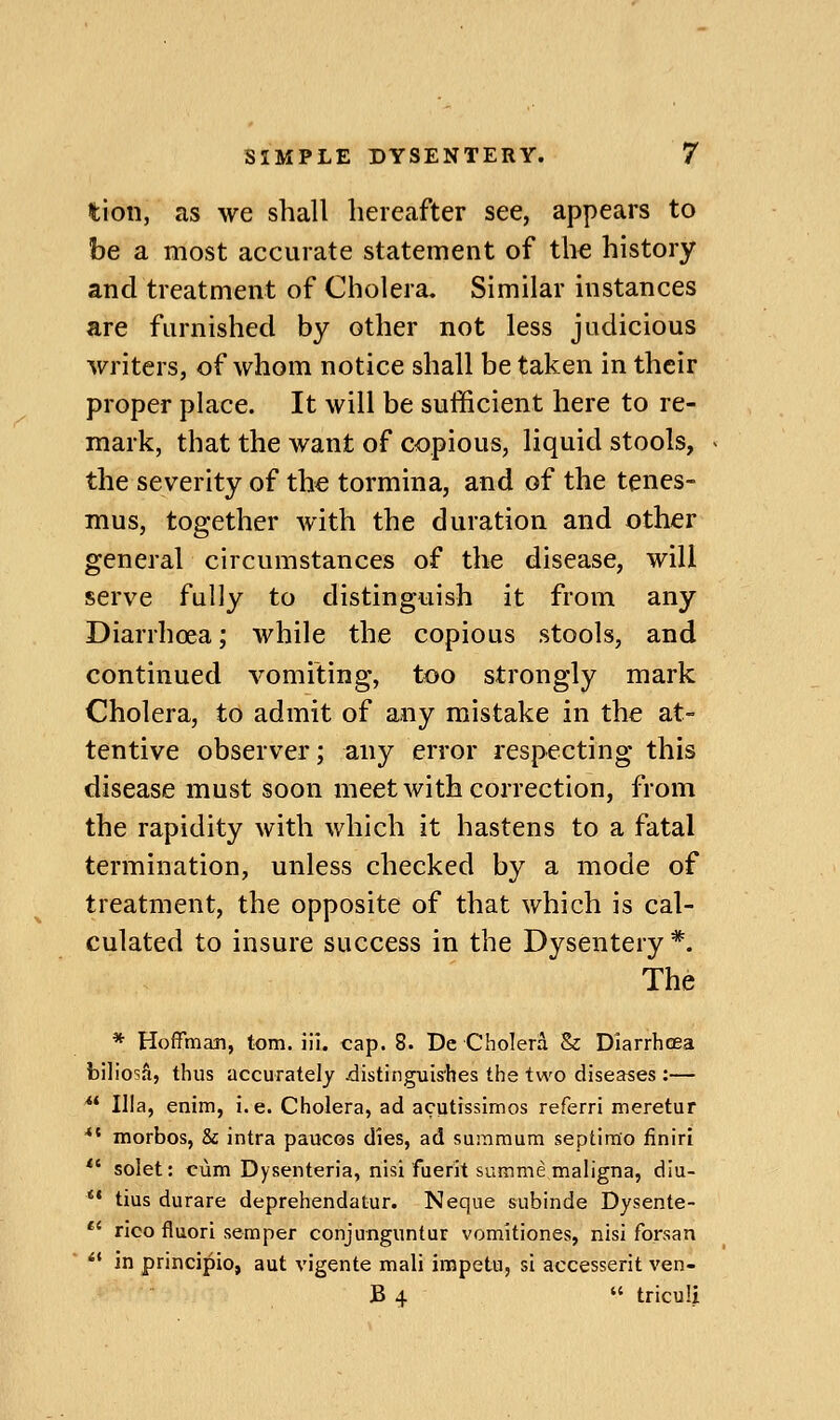 tion, as we shall hereafter see, appears to be a most accurate statement of the history and treatment of Cholera. Similar instances are furnished by other not less judicious writers, of whom notice shall be taken in their proper place. It will be sufficient here to re- mark, that the want of copious, liquid stools, the severity of the tormina, and of the tenes- mus, together with the duration and other general circumstances of the disease, will serve fully to distinguish it from any Diarrhoea; while the copious stools, and continued vomiting, too strongly mark Cholera, to admit of any mistake in the at- tentive observer; any error respecting this disease must soon meet with correction, from the rapidity with which it hastens to a fatal termination, unless checked by a mode of treatment, the opposite of that which is cal- culated to insure success in the Dysentery *. The * Hoffman, torn. iil. cap. 8. De Cholera & Diarrhcea biliosS, thus accurately .distinguishes the two diseases :— ** Ilia, enim, i.e. Cholera, ad acutissimos referri meretur *' morbos, & intra paucos dies, ad suramura septirao iiniri *' solet: cum Dysenteria, nisi fuerit summe maligna, diu- ** tius durare deprehendatur. Neque subinde Dysente- *' rico fluori semper conjunguntur vomitiones, nisi forsan *' in principio, aut vigente mali irapetu, si accesserit ven- B 4  triculi