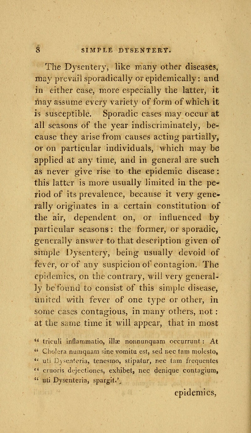 The Dysentery, like many other diseases, may prevail sporadically or epidemically: and in either case, more especially the latter, it may assume every variety of form of which it is susceptible. Sporadic cases may occur at all seasons of the year indiscriminately, be- cause they arise from causes acting partially, or on particular individuals, which may be applied at any time, and in general are such as never give rise to the epidemic disease: this latttrr is more usually limited in the pe- riod of its prevalence, because it very gene- rally originates in a certain constitution of the air, dependent on, or influenced by particular seasons: the former, or sporadic, generally answer to that description given of simple Dysentery, being usually devoid of fever, or of any suspicion of contagion. The epidemics, on the contrary, will very general- ly be'found to consist of this simple disease, united with fever of one type or other, in some cases contagious, in many others, not: at the same time it will appear, that in most *' tricali inflammatio, illce nonnunquam occurrunt : At  Cholera nuaiqaam sine vomitu est, sed nee tam molesto, *' uti Dysenteria, tenesino, stipatur, riec tam frequentes  cruoris dfjectiones, exhibet, nee denique contagium,  uti Djsenteria, spargit.'j epidemics,