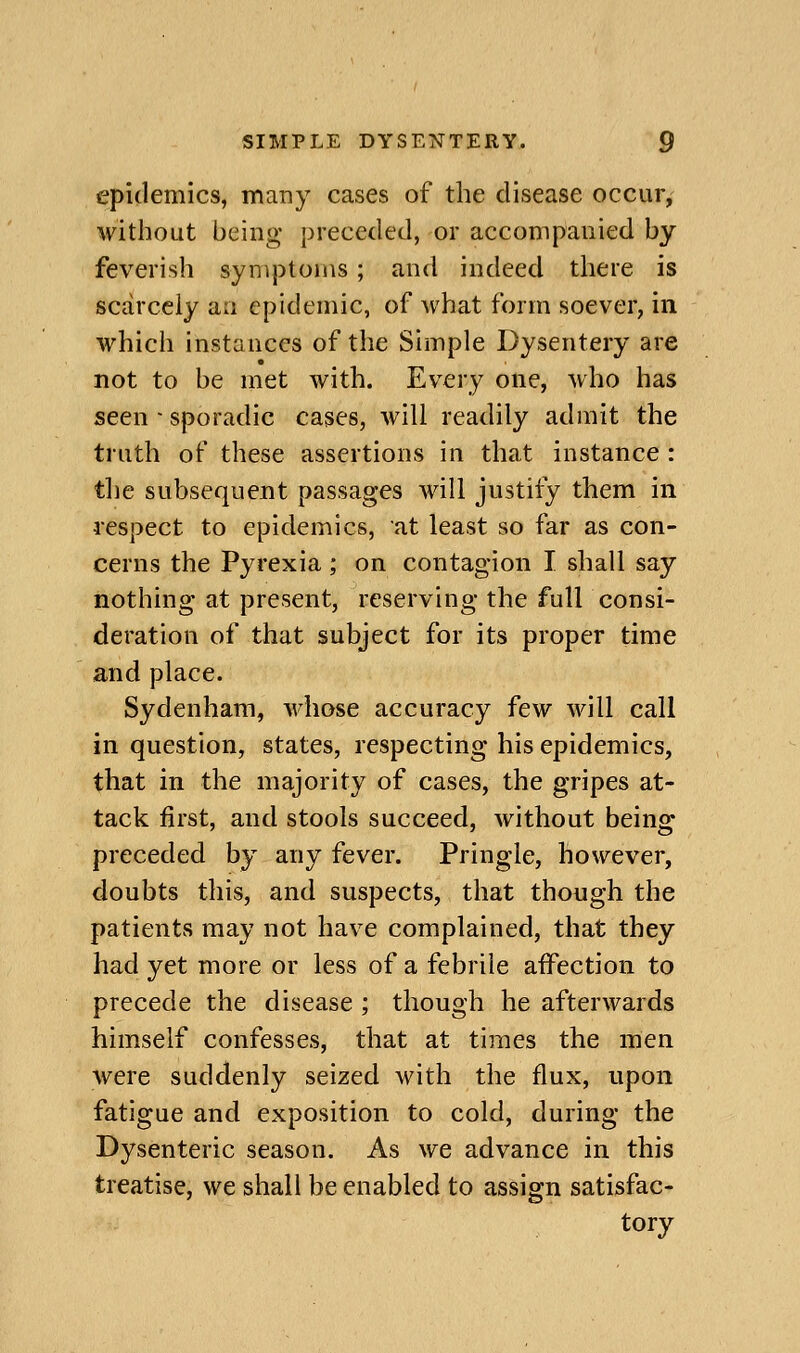 epidemics, many cases of the disease occur, without being preceded, or accompanied by feverish symptoms; and indeed there is scarcely an epidemic, of what form soever, in which instances of the Simple Dysentery are not to be met with. Every one, who has seen ■ sporadic cases, will readily admit the truth of these assertions in that instance: the subsequent passages will justify them in respect to epidemics, at least so far as con- cerns the Pyrexia ; on contagion I shall say nothing at present, reserving the full consi- deration of that subject for its proper time and place. Sydenham, whose accuracy few will call in question, states, respecting his epidemics, that in the majority of cases, the gripes at- tack first, and stools succeed, without being preceded by any fever. Pringle, however, doubts this, and suspects, that though the patients may not have complained, that they had yet more or less of a febrile affection to precede the disease ; though he afterwards himself confesses, that at times the men were suddenly seized with the flux, upon fatigue and exposition to cold, during the Dysenteric season. As we advance in this treatise, we shall be enabled to assign satisfac- tory