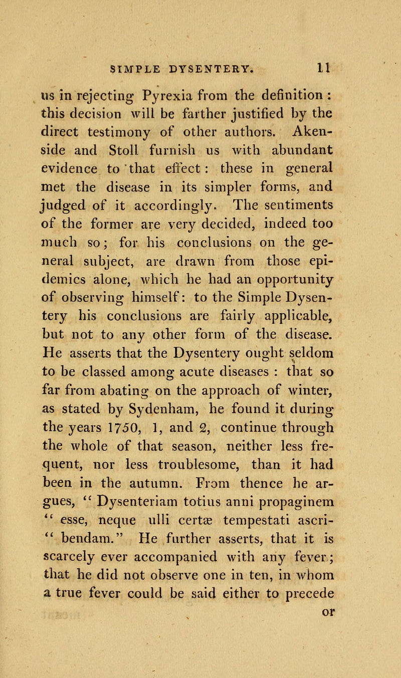 US m rejecting Pyrexia from the definition: this decision will be farther justified by the direct testimony of other authors. Aken- side and Stoll furnish us with abundant evidence to that effect: these in general met the disease in its simpler forms, and judged of it accordingly. The sentiments of the former are very decided, indeed too much so; for his conclusions on the ge- neral subject, are drawn from those epi- demics alone, M'hich he had an opportunity of observing himself: to the Simple Dysen- tery his conclusions are fairly applicable, but not to any other form of the disease. He asserts that the Dysentery ought seldom to be classed among acute diseases : that so far from abating on the approach of winter, as stated by Sydenham, he found it during the years 1750, 1, and 2, continue through the whole of that season, neither less fre- quent, nor less troublesome, than it had been in the autumn. From thence he ar- gues, *' Dysenteriam totius anni propaginem  esse, neque ulli certse tempestati ascri- *' bendam. He further asserts, that it is scarcely ever accompanied with any fever; that he did not observe one in ten, in whom a true fever could be said either to precede or