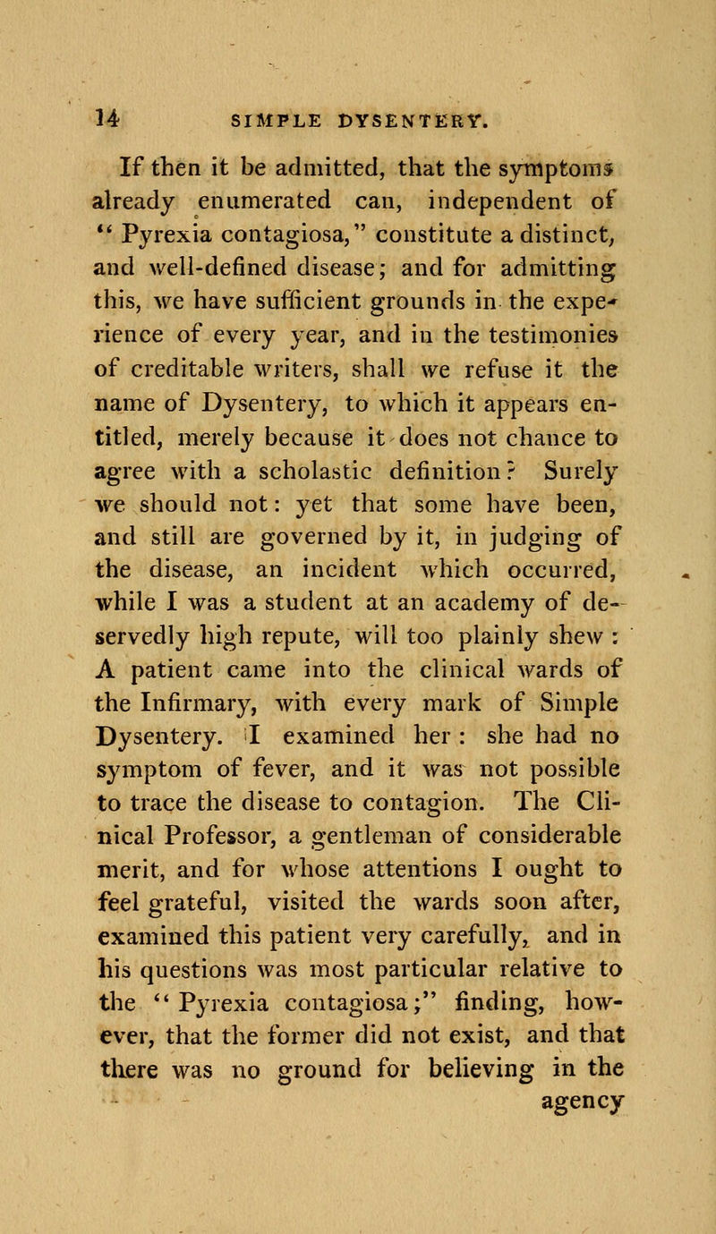 If then it be admitted, that the symptoms already enumerated can, independent of *' Pyrexia contagiosa, constitute adistinct^ and well-defined disease; and for admitting this, we have sufficient grounds in the expe* rience of every year, and in the testimonies of creditable writers, shall we refuse it the name of Dysentery, to which it appears en- titled, merely because it does not chance to agree with a scholastic definition? Surely we should not: yet that some have been, and still are governed by it, in judging of the disease, an incident which occurred, while I was a student at an academy of de- servedly high repute, will too plainly shew : A patient came into the clinical wards of the Infirmary, with every mark of Simple Dysentery. I examined her : she had no symptom of fever, and it was not possible to trace the disease to contagion. The Cli- nical Professor, a gentleman of considerable merit, and for whose attentions I ought to feel grateful, visited the wards soon after, examined this patient very carefully, and in his questions was most particular relative to the  Pyrexia contagiosa; finding, how- ever, that the former did not exist, and that there was no ground for believing in the agency