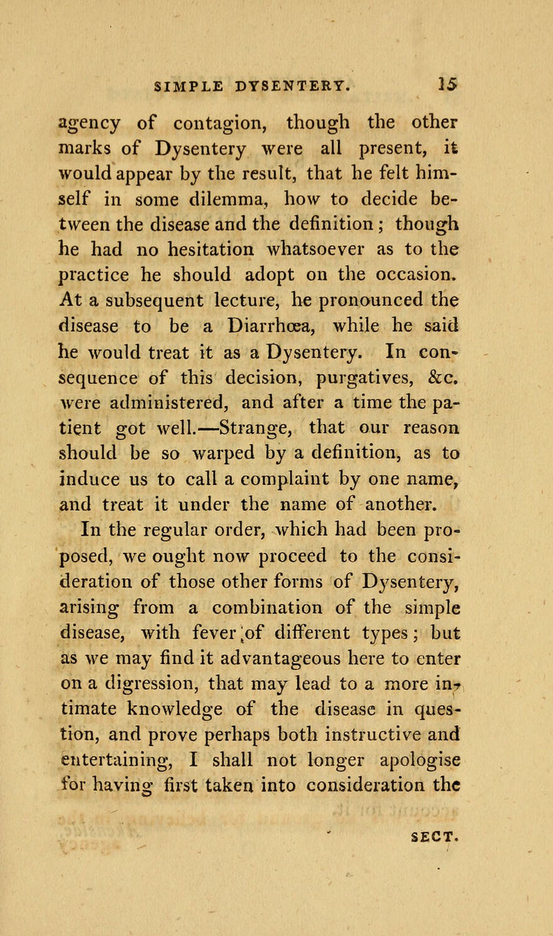 agency of contagion, though the other marks of Dysentery were all present, it would appear by the result, that he felt him- self in some dilemma, how to decide be- tween the disease and the definition; though he had no hesitation whatsoever as to the practice he should adopt on the occasion. At a subsequent lecture, he pronounced the disease to be a Diarrhoea, while he said he would treat it as a Dysentery. In con- sequence of this decision, purgatives, &c, were administered, and after a time the pa- tient got well.—Strange, that our reason should be so warped by a definition, as to induce us to call a complaint by one name, and treat it under the name of another. In the regular order, which had been pro- posed, we ought now proceed to the consi- deration of those other forms of Dysentery, arising from a combination of the simple disease, with fever^of different types; but as we may find it advantageous here to enter on a digression, that may lead to a more inr, timate knowledge of the disease in ques- tion, and prove perhaps both instructive and entertaining, I shall not longer apologise for having first taken into consideration the SECT.