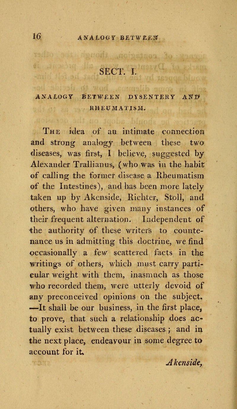 iS; AISTALOGY BETWEEl^ SECT. I. ANAioGY Between dysentery ak'E^ RHEUMATISM. The idea of aa intimate cotinectioii and strong analogy between these two diseases, was first, 1 believe, suggested by Alexander Trallianus, (who was in the habit of calling the former disease a Rheumatism of the Intestines), and has been more lately taken up by Akenside, Richter, StoU, and others, who have given many instances of their frequent alternation. Independent of the authority of these waiters to counte- nance us in admitting this doctrine, we find occasionally a few scattered facts in the writings of others, which must carry parti- cular weight with them, inasmuch as those who reeorded them, were utterly devoid of any preconceived opinions on the subject. —It shall be our business, in the first place, to prove, that such a relationship does ac- tually exist between these diseases ; and in the next place, endeavour in some degree to account for it. Akenside,