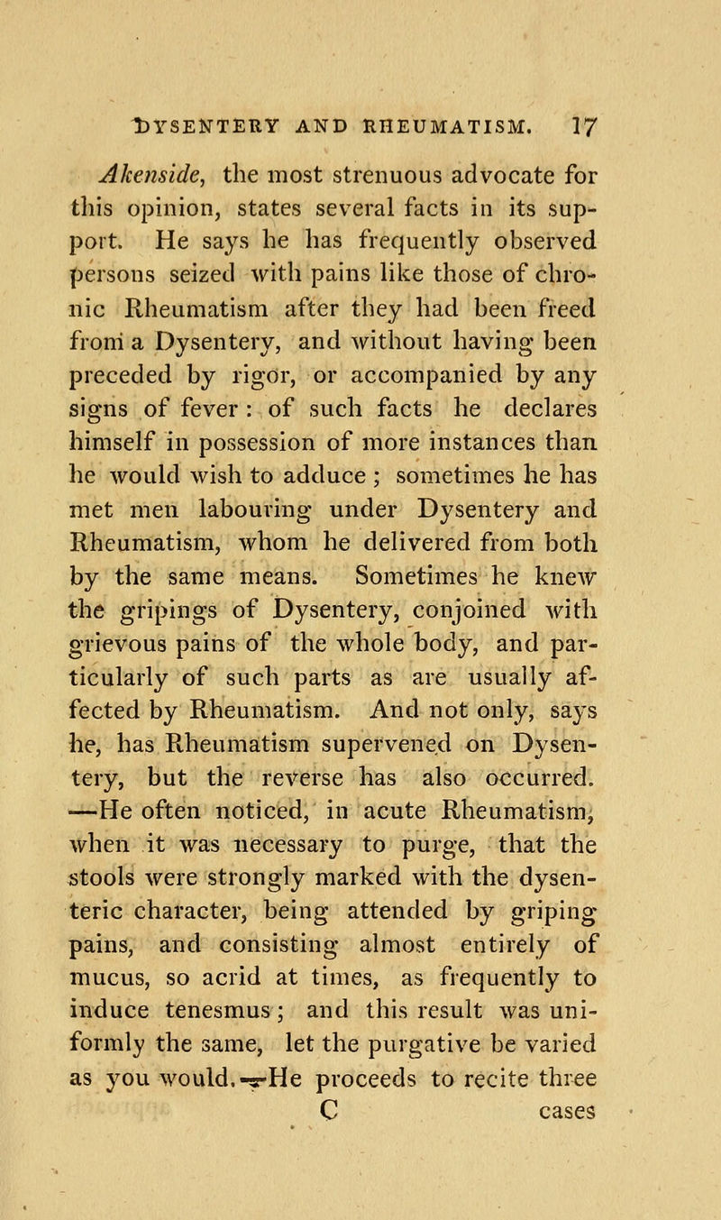 Akenside, the most strenuous advocate for this opinion, states sev^eral facts in its sup- port. He says he has frequently observed persons seized with pains like those of chro- nic Rheumatism after they had been freed froni a Dysentery, and without having been preceded by rigor, or accompanied by any signs of fever : of such facts he declares himself in possession of more instances than he would wish to adduce ; sometimes he has met men labouring under Dysentery and Rheumatism, whom he delivered from both by the same means. Sometimes he knew the gripings of Dysentery, conjoined with grievous pains of the whole body, and par- ticularly of such parts as are usually af- fected by Rheumatism. And not only, says he, has Rheumatism supervened on Dysen- tery, but the reverse has also occurred. -—He often noticed, in acute Rheumatism, when it was necessary to purge, that the stools were strongly marked with the dysen- teric character, being attended by griping pains, and consisting almost entirely of mucus, so acrid at times, as frequently to induce tenesmus; and this result was uni- formly the same, let the purgative be varied as you would.-5rHe proceeds to recite three C cases
