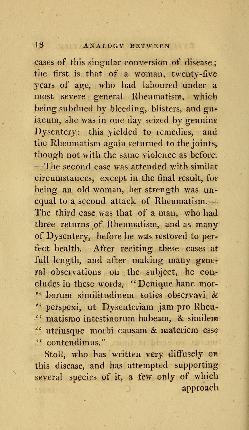 cases of this singular conversion of disease; the first is that of a woman, twenty-five years of age, who had laboured under a most severe general Rheumatism, which being subdued by bleeding, blisters, and gu- iacum, she was in one day seized by genuine Dysentery: this yielded to remedies, and the Rheumatism again returned to the joints^ though not with the same violence as before. —The second case was attended with similar circumstances, except in the final result, for being an old woman, her strength was un- equal to a second attack of Rheumatism.— The third case was that of a man, who had three returns of Rheumatism, and as many of Dysentery, before he was restored to per- fect health. After reciting these cases at full length, and after making many gene- ral observations on the subject, he con- cludes in these words, Denique banc mor- *' borum similitudinem toties observavi 8c  perspexi, ut Dysenteriam jam pro Rheu- '■' matismo intestinorum habeam, & simileim  utriusque morbi causam & materiem es&e  contendimus. StoU, who has written very diiFusely on this disease, and has attempted supportin^g several species of it, a few only of which approach