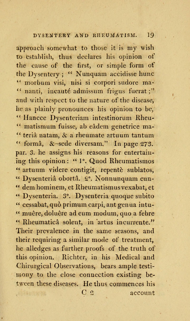approach somewhat to those it is my wish to &sta])lish, thus declares his opinion of the cause of the first, or simple form of the Dysentery ;  Nunquam accidisse hunc  morbum visi, nisi si corpori sudore ma- *' nanti, incaut6 admissum frigus fuerat; and with respect to the nature of the disease, he as plainly pronounces his opinion to be, *' Hancce Dysenteriam intestinorum Rheu- *' matismum fuisse, ab e^dem genetrice ma- ** tcria, natam, & a rheumate artuum tantum  forma, &~sede diversam, In page 273. par. 3. he assigns his reasons for entertain- ing this opinion:  1°. Quod Rheumatismos  artuum videre contigit, repent^ sublatos,  Dysenteria oborta. 2°. Nonnunquam eun-  dem hominem, et Rheumatismus vexabat, et  Dysenteria. 3°. Dysenteria quoque subito  cessabat, quo primum carpi, ant genua intu-  muere, dolu^re ad eum modum, quo a febre  Rheumatica solent, in artus incurrente.'* Their prevalence in the same seasons, and their requiring a similar mode of treatment, he alledges as further proofs of the truth of this opinion. Richter, in his Medical and Chirurgical Observations, bears ample testi- mony to the close connection existing be- tween these diseases. He thus, commences his C 3 account
