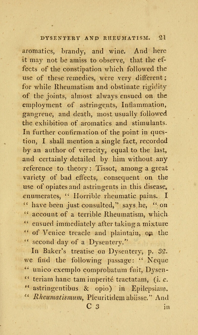 aromatics, brandy, and wine. And here it may not be amiss to observe, that the ef- fects of the constipation which followed the use of these remedies, were very different; for while Rheumatism and obstinate rigidity of the joints, almost always ensued on the employment of astringents, Inflammation, gangrene, and death, most usually followed the exhibition of aromatics and stimulants. In further confirmation of the point in ques- tion, I shall mention a singl£ fact, recorded by an author of veracity, equal to the last, and certainly detailed by him without any reference to theory: Tissot, among a great variety of bad effects, consequent on the use of opiates and astringents in this disease^, enumerates,  Horrible rheumatic pains. I  have been just consulted, says he, on  account of a terrible Rheumatism, which *' ensued immediately after taking a mixture *' of Venice treacle and plaintain, ofi the  second day of a Dysentery. In Baker's treatise on Dysentery, p. 32. we find the following passage:  ISTeque *' unico exemplo comprobatum fuit, Dysen-  teriam banc tarn imperit^ tractatam, (i. e. *' astringentibus & opio) in Epilepsiam, ^^ Rheumatismum, Pleuritidemabiisse. And C 5 in