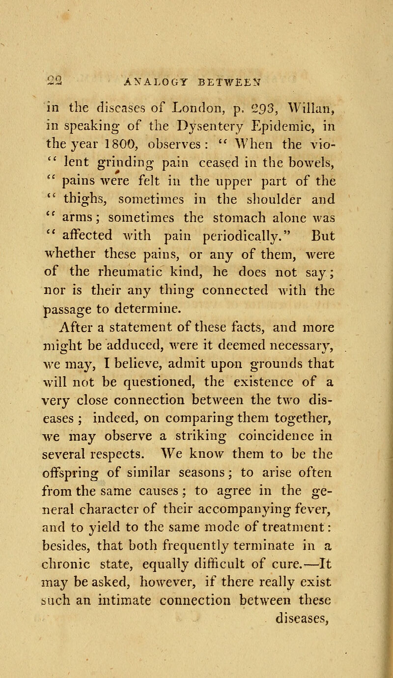 in the diseases of London, p. 2^3, Willan, in speaking of the Dysentery Epidemic, in the year 1800, observes:  AVhen the vio-  lent grinding pain ceased in the bowels,  pains were felt in the upper part of the  thighs, sometimes in the shoulder and ^' arms; sometimes the stomach alone was  aifected with pain periodically. But whether these pains, or any of them, were of the rheumatic kind, he does not say; nor is their any thing connected with the passage to determine. After a statement of these facts, and more might be adduced, were it deemed necessary, we may, I believe, admit upon grounds that will not be questioned, the existence of a very close connection between the two dis- eases ; indeed, on comparing them together, we may observe a striking coincidence in several respects. We know them to be the oifspring of similar seasons; to arise often from the same causes; to agree in the ge- neral character of their accompanying fever, and to yield to the same mode of treatment: besides, that both frequently terminate in a chronic state, equally difficult of cure.—It may be asked, however, if there really exist such an intimate connection between these diseases,