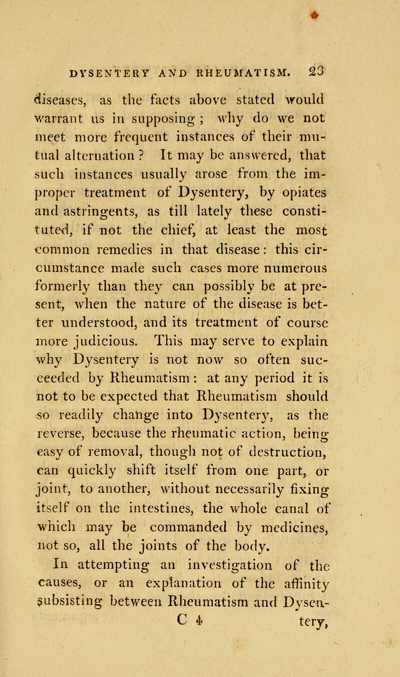 diseases, as the facts above stated would warrant us in supposing ; why do we not meet more frequent instances of their mu- tual alternation ? It may be answered, that such instances usually arose from the im- proper treatment of Dysentery, by opiates and astringents, as till lately these consti- tuted, if not the chief, at least the most common remedies in that disease: this cir- cumstance made such cases more numerous formerly than they can possibly be at pre- sent, when the nature of the disease is bet- ter understood, and its treatment of course more judicious. This may serve to explain why Dysentery is not now so often suc- ceeded by Rheumatism : at any period it is not to be expected that Rheumatism should so readily change into Dysentery, as the reverse, because the rheumatic action, being- easy of removal, thougli not of destruction, can quickly shift itself from one part, or joint, to another, without necessarily fixing itself on the intestines, the Av^hole canal of which may be commanded by medicines, not so, all the joints of the body. In attempting an investigation of the causes, or an explanation of the affinity subsisting between Rheumatism and Dysen.- C 4 terj,