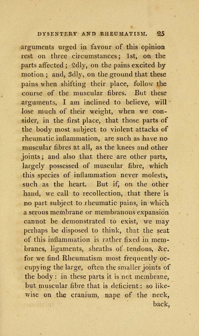 arguments urged in favour of this opinion rest on three circumstances; 1st, on the parts affected ; 2dly, on the pains excited by motion ; and, Sdly, on the ground that these pains when shifting their place, follow the course of the muscular fibres. But these arguments, I am inclined to believe, will lose much of their weight, when we con- sider, in the first place, that those parts of the body most subject to violent attacks of rheumatic inflammation, are such as have no muscular fibres at all, as the knees and other joints; and also that there are other parts, largely possessed of muscular fibre, which this species of inflammation never molests, such as the heart. But if, on the other hand, we call to recollection, that there is no part subject to rheumatic pains, in which a serous membrane or membranous expansion cannot be demonstrated to exist, we may perhaps be disposed to think, that the seat of this inflammation is rather fixed in mem- branes, ligaments, sheaths of tendons, &c. for we find Rheumatism most frequently oc- cupying the large, often the smaller joints of the body : in these parts it is net membrane, but muscular fibre that is deficient: so like- wise on the cranium, nape of the neck, back,
