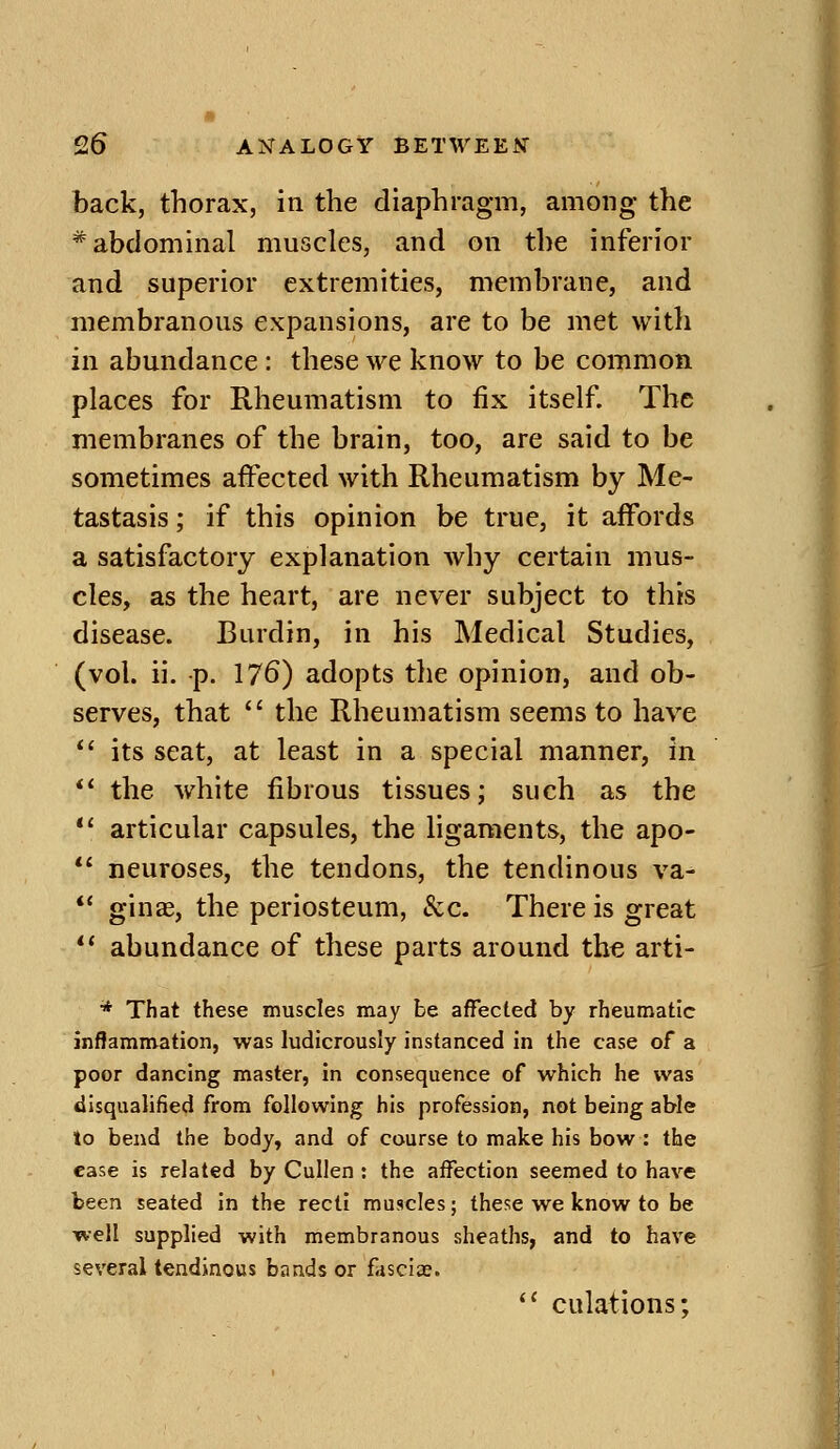 back, thorax, in the diaphragm, among the * abdominal muscles, and on the inferior and superior extremities, membrane, and membranous expansions, are to be met with in abundance : these we know to be common places for Rheumatism to fix itself. The membranes of the brain, too, are said to be sometimes affected with Rheumatism by Me- tastasis ; if this opinion be true, it affords a satisfactory explanation why certain mus- cles, as the heart, are never subject to this disease. Burdin, in his Medical Studies, (vol. ii. p. 176) adopts the opinion, and ob- serves, that  the Rheumatism seems to have *' its seat, at least in a special manner, in ** the white fibrous tissues; such as the *' articular capsules, the ligaments, the apo- *' neuroses, the tendons, the tendinous va- *' ginas, the periosteum, &c. There is great ** abundance of these parts around the arti- * That these muscles may be affected by rheumatic inflammation, was ludicrously instanced in the case of a poor dancing master, in consequence of which he was disqualified from following his profession, not being able to bend the body, and of course to make his bow : the case is related by Cullen : the aifection seemed to have been seated in the recti muscles; these we know to be well supplied with membranous sheaths, and to have several tendinous bands or fasciae.  culations;