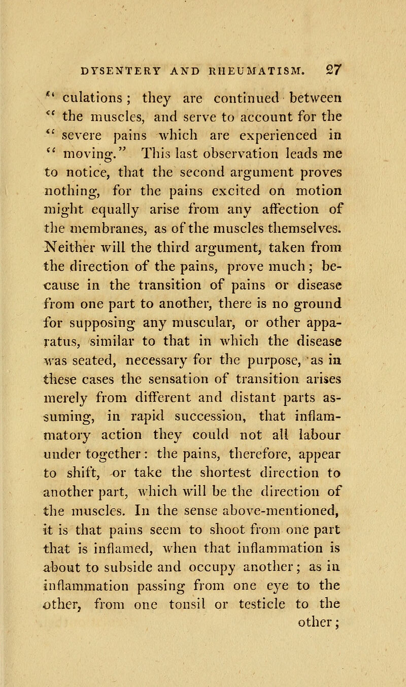 ** culations; they are continued between *' the muscles, and serve to account for the *' severe pains which are experienced in *' moving. This last observation leads me to notice, that the second argument proves nothing, for the pains excited on motion might equally arise from any affection of tlie membranes, as of the muscles themselves. Neither will the third argument, taken from the direction of the pains, prove much; be- cause in the transition of pains or disease from one part to another, there is no ground for supposing any muscular, or other appa- ratus, similar to that in which the disease was seated, necessary for the purpose, as in these cases the sensation of transition arises merely from different and distant parts as- suming, in rapid succession, that inflam- matory action they could not all labour under together: the pains, therefore, appear to shift, or take the shortest direction to another part, which will be the direction of the muscles. In the sense above-mentioned, it is that pains seem to shoot from one part that is inflamed, when that inflammation is about to subside and occupy another; as in inflammation passing from one eye to the other, from one tonsil or testicle to the other;