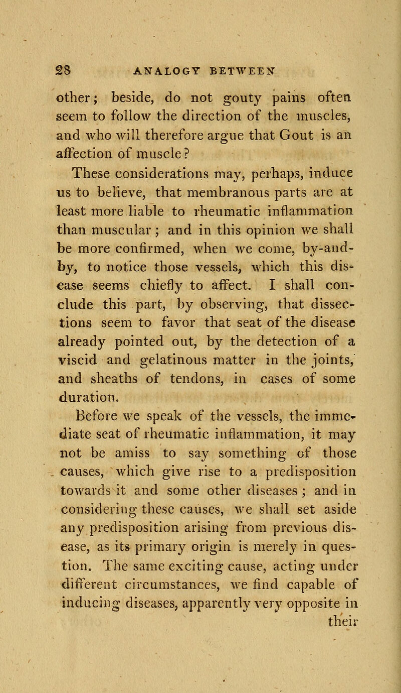 other; beside, do not gouty pains often seem to follow the direction of the muscles, and who will therefore argue that Gout is an affection of muscle ? These considerations may, perhaps, induce us to believe, that membranous parts are at least more liable to rheumatic inflammation than muscular ; and in this opinion we shall be more confirmed, when we come, by-and- hy, to notice those vessels, which this dis- ease seems chiefly to affect. I shall con- clude this part, by observing, that dissec- tions seem to favor that seat of the disease already pointed out, by the detection of a viscid and gelatinous matter in the joints, and sheaths of tendons, in cases of some duration. Before we speak of the vessels, the imme- diate seat of rheumatic inflammation, it may not be amiss to say something of those . causes, which give rise to a predisposition towards it and some other diseases ; and in considering these causes, we shall set aside any predisposition arising from previous dis- ease, as its primary origin is merely in ques- tion. The same exciting cause, acting under different circumstances, we find capable of inducing diseases, apparently very opposite in their