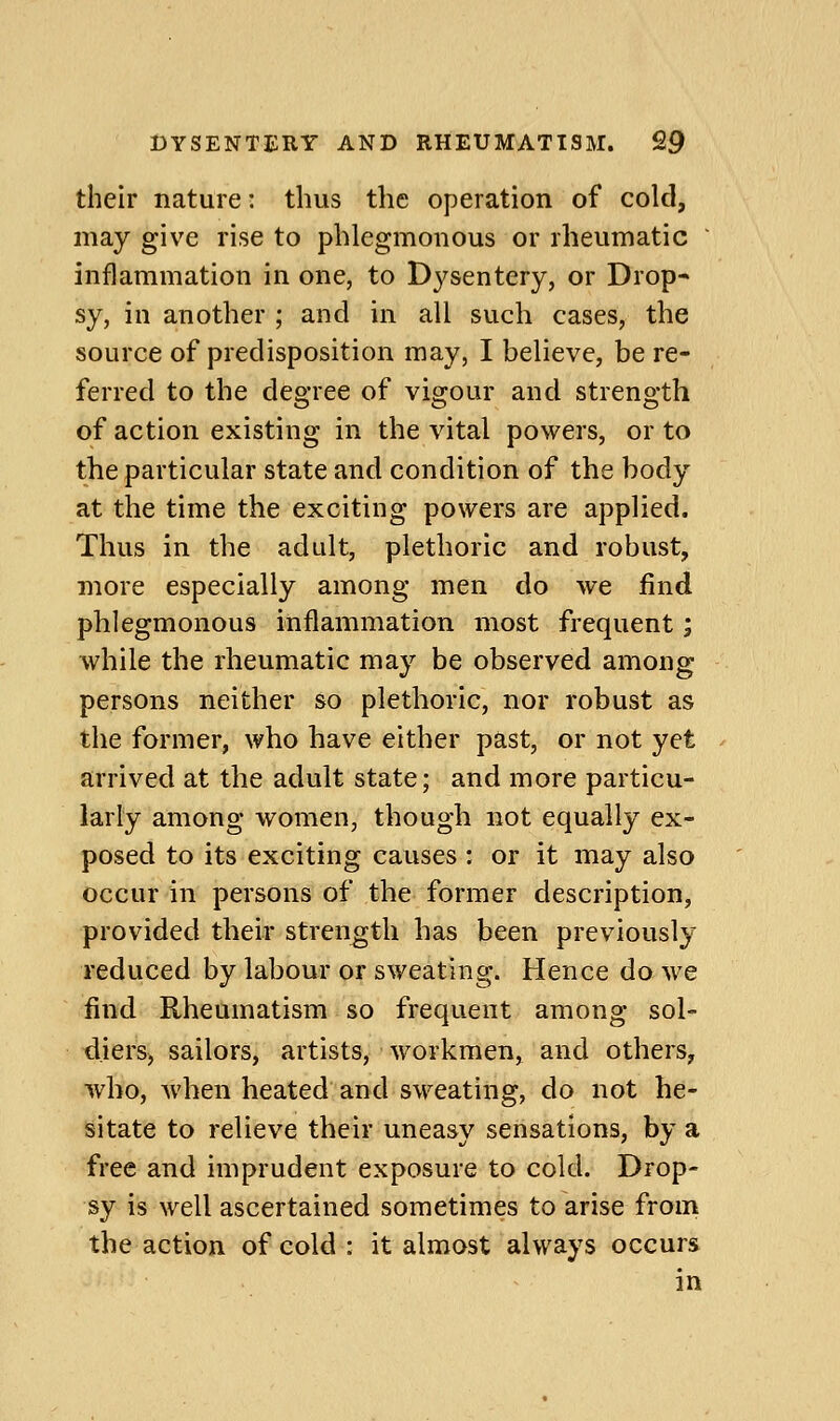 their nature: thus the operation of cold, may give rise to phlegmonous or rheumatic ' inflammation in one, to Dysentery, or Drop- sy, in another ; and in all such cases, the source of predisposition may, I believe, be re- ferred to the degree of vigour and strength of action existing in the vital powers, or to the particular state and condition of the body at the time the exciting powers are applied. Thus in the adult, plethoric and robust, more especially among men do we find phlegmonous inflammation most frequent; while the rheumatic may be observed among persons neither so plethoric, nor robust as the former, who have either past, or not yet arrived at the adult state; and more particu- larly among women, though not equally ex- posed to its exciting causes : or it may also occur in persons of the former description, provided their strength has been previously reduced by labour or sweating. Hence do we find Rheumatism so frequent among sol- d.ierS) sailors, artists, workmen, and others, who, when heated and sweating, do not he- sitate to relieve their uneasy sensations, by a free and imprudent exposure to cold. Drop- sy is well ascertained sometimes to arise from the action of cold : it almost always occurs in