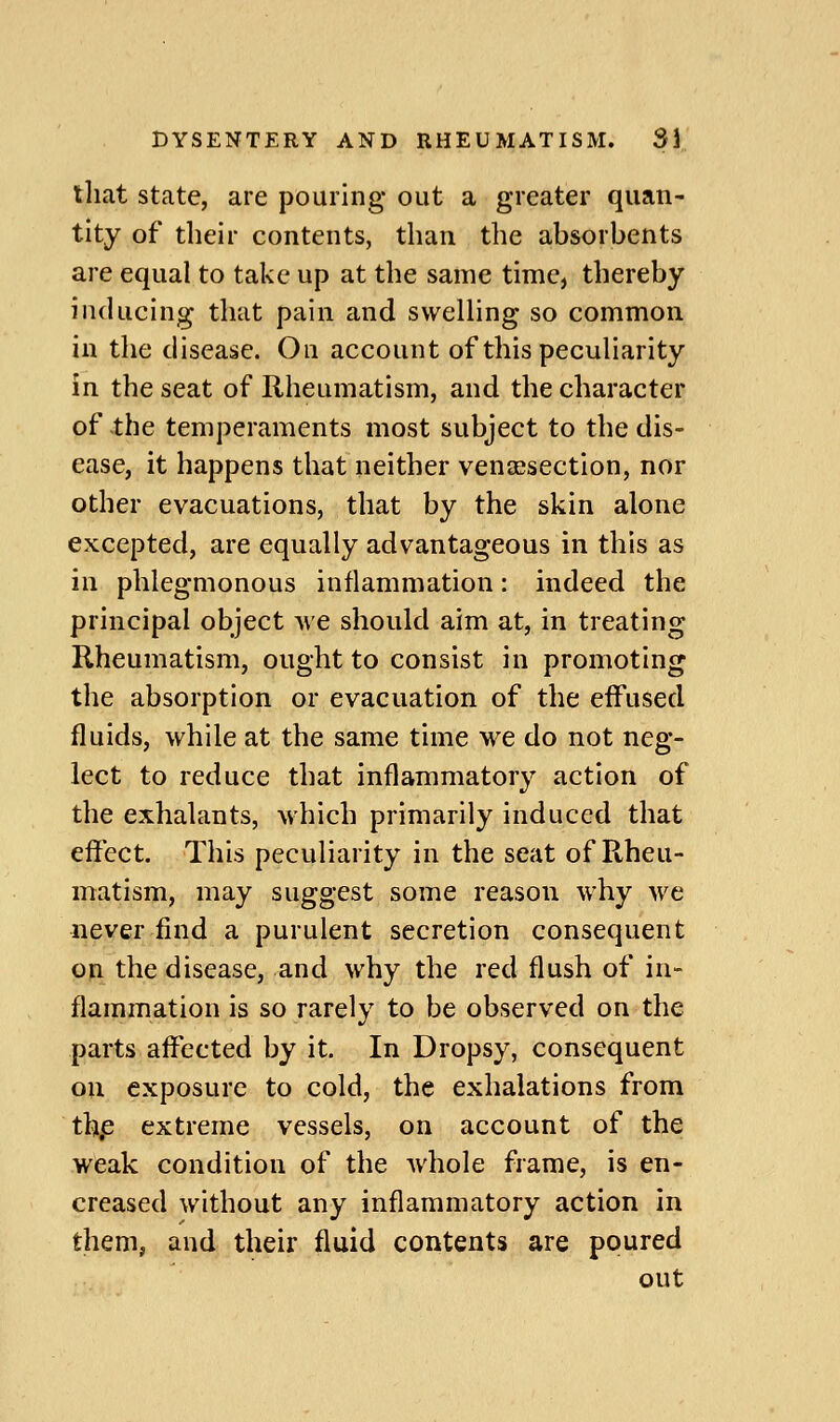 tliat state, are pouring out a greater quan- tity of their contents, than the absorbents are equal to take up at the same time, thereby inducing that pain and swelling so common in the disease. On account of this peculiarity in the seat of Rheumatism, and the character of the temperaments most subject to the dis- ease, it happens that neither vensesectlon, nor other evacuations, that by the skin alone excepted, are equally advantageous in this as in phlegmonous inflammation: indeed the principal object mc should aim at, in treating Rheumatism, ought to consist in promoting the absorption or evacuation of the eifused fluids, while at the same time we do not neg- lect to reduce that inflammatory action of the exhalants, which primarily induced that effect. This peculiarity in the seat of Rheu- matism, may suggest some reason why we never find a purulent secretion consequent on the disease, and why the red flush of in- flammation is so rarely to be observed on the parts affected by it. In Dropsy, consequent oil exposure to cold, the exhalations from th.e extreme vessels, on account of the weak condition of the whole frame, is en- creased without any inflammatory action in them, and their fluid contents are poured out
