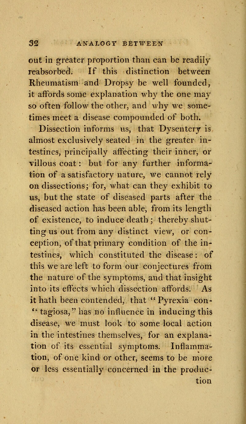 out in greater pro;portion than can be readily reabsorbecl. If tbis distinction between Rheumatism and Dropsy be well founded, it affords some explanation why the one may so often follow the other^ and why we, some- times meet a disease compounded of both. Dissection informs us, that Dysentery is almost exclusively seated in the greater in- testines, principally affecting their inner, or villous coat: but for any further informa- tion of a satisfactory nature, we cannot rely on dissections; for, what can they exhibit to us, but the state of diseased parts after the diseased action has been able, from its length of existence, to induce death ; thereby shut- ting us out from any distinct view, or con- ception, of that primary condition of the in- testines, which constituted the disease: of this we are left to form our conjectures from the nature of the symptoms, and that insight into its effects which dissection affords. As jt hath been contended, that  Pyrexia con- *' tagiosa, has no influence in inducing this disease, we must look to some local action in the intestines themselves, for an explana- tion of its essential symptoms. Inflamma- tion, of one kind or other, seems to be more or less essentially concerned in the produc- tion