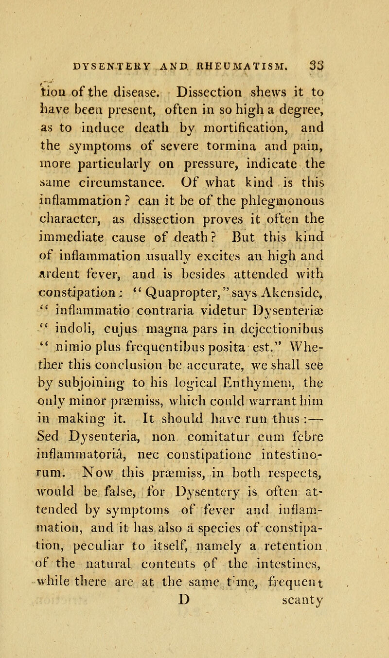 tion of the disease. Dissection shews it to have bcea present, often in so high a degree, as to induce death by mortification, and the symptoms of severe tormina and pain, more particularly on pressure, indicate the same circumstance. Of what l^ind is this inflammation? can it be of the phlegmonous character, as dissection proves it often the immediate cause of death ? But this kind of inflammation usually excites an high and ardent fever, and is besides attended with constipation,:  Quapropter, says Akenside,  inflammatio contraria videtur Dysenteriee  indoli, cujus magna pars in dejectionibus  nimio plus frequentibus posita est. Whe- ther this conclusion be accurate, we shall see by subjoining to his logical Enthymem, the only minor prasmiss, which could warrant him in making it. It should have run thus :— Sed Dysenteria, non comitatur cum febre inflammatoria, nee constipatione intestino- runi. Now this prtemiss, in both respects, would be false, for Dysentery is often at- tended by symptoms of fever and inflam- mation, and it has also a species of constipa- tion, peculiar to itself, namely a retention of the natural contents of the intestines, while there are at the same t'me, frequent D scanty
