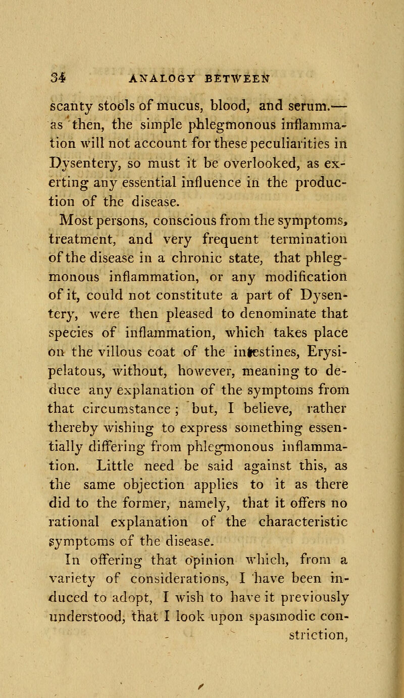 scanty stools of mucus, blood, and serum.— as then, the simple phlegmonous inflamma- tion will not account for these peculiarities in Dysentery, so must it be overlooked, as ex- erting any essential influence in the produc- tion of the disease. Most persons, conscious from the symptoms, treatment, and very frequent termination of the disease in a chronic state, that phleg- monous inflammation, or any modification of it, could not constitute a part of Dysen- tery, were then pleased to denominate that species of inflammation, which takes place On the villous coat of the in^stines, Erysi- pelatous, without, however, meaning to de- duce any explanation of the symptoms from that circumstance; but, I believe, rather thereby wishing to express something essen- tially differing from phlegmonous inflamma- tion. Little need be said against this, as the same objection applies to it as there did to the former, namely, that it oiFers no rational explanation of the characteristic symptoms of the disease. In offering that opinion which, from a variety of considerations, I have been in- duced to adopt, I wish to have it previously understood, that I look upon spasmodic con- striction,