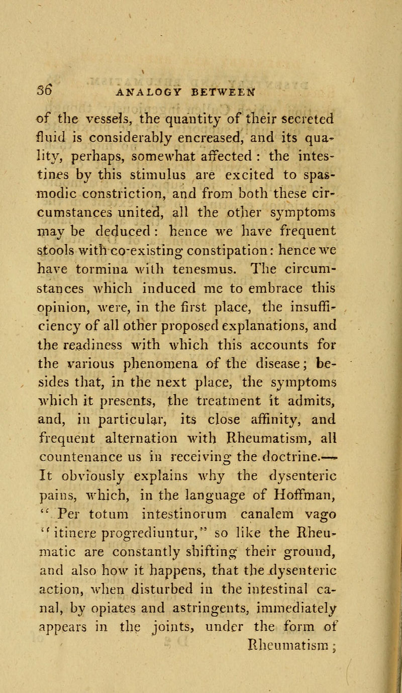 of tlie vessels, the quantity of their secreted fluid is considerably encreased, and its qua^ lity, perhaps, somewhat affected : the intes- tines by this stimulus are excited to spas- modic constriction, and from both these cir- cumstances united, all the other symptoms may be deduced: hence we have frequent stools with co-existing constipation; hence we have tormina with tenesmus. The circum- stances Avhich induced me to embrace this opinion, were, in the first place, the insuffi- ciency of all other proposed explanations, and the readiness with which this accounts for the various phenomena of the disease; be- sides that, in the next place, the symptoms which it presents, the treatment it admits, and, in particular, its close affinity, and frequent alternation with Rheumatism, all countenance us in receivino; the doctrine.—- It obviously explains why the dysenteric pains, wliich, in the language of Hoffman, Per totum intestinorum canalem vago  itinere progrediuntur, so like the Rheu- matic are constantly shifting their ground, and also how it happens, that the dysenteric action, when disturbed in the intestinal ca- nal, by opiates and astringents, immediately appears in the joints, under the form of Rheumatism.: