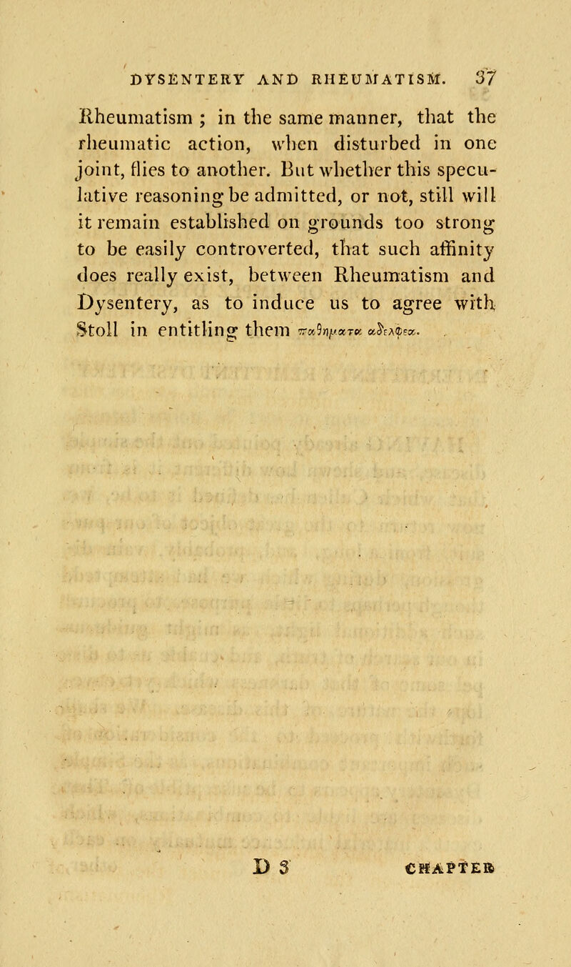 Rheumatism ; in the same manner, that the rheumatic action, wlien disturbed in one joint, flies to another. But whether this specu- lative reasoning be admitted, or not, still will it remain established on grounds too strong to be easily controverted, that such affinity does really exist, between Rheumatism and Dysentery, as to induce us to agree with Stoll in entitling them Trahy-aTK cih^(ttx. D 3 CBJAPtEB