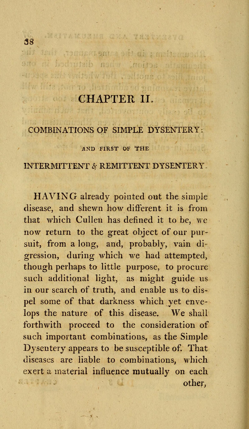 CHAPTER II. COMBINATIONS OF SIMPLE DYSENTERY: AND FIRST OF tHE INTERMITTENT &> REMITTENT DYSENTERY HAVING already pointed out the simple disease, and shewn how different it is from that which Cullen has defined it to be, we now return to the great object of our pur- suit, from a long, and, probably, vain di- gression, during which we had attempted, though perhaps to little purpose, to procure such additional light, as might guide us in our search of truth, and enable us to dis- pel some of that darkness which yet enve- lops the nature of this disease. We shall forthwith proceed to the consideration of such important combinations, as the Simple Dysentery appears to be susceptible of. That diseases are liable to combinations, which exert a material influence mutually on each other.