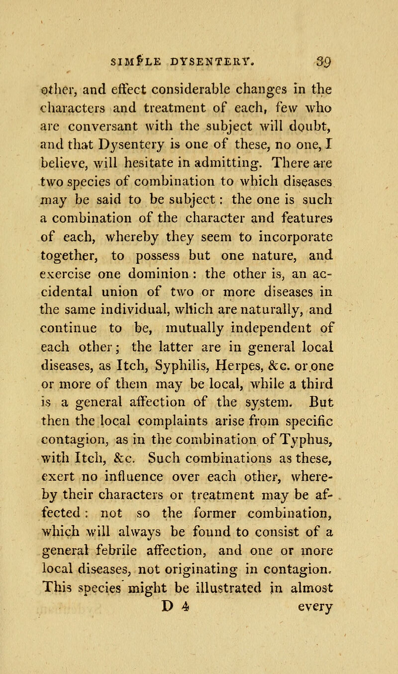 other, and effect considerable changes in the characters and treatment of each, few who are conversant with the subject will doubt, and that Dysentery is one of these, no one, I believe, will hesitate in admitting. There are two species of combination to which diseases may be said to be subject: the one is such a combination of the character and features of each, whereby they seem to incorporate together, to possess but one nature, and exercise one dominion: the other is, an ac- cidental union of two or more diseases in the same individual, which are naturally, and continue to be, mutually independent of each other; the latter are in general local diseases, as Itch, Syphilis, Herpes, &g. or.one or more of them may be local, while a third is a general aifection of the system. But then the local complaints arise from specific contagion, as in the combination of Typhus, with Itch, &c. Such combinations as these, exert no influence over each other, where- by their characters or treatment may be af- fected : not so the former combination, which will always be found to consist of a general febrile aifection, and one or more local diseases, not originating in contagion. This species might be illustrated in almost D 4f every