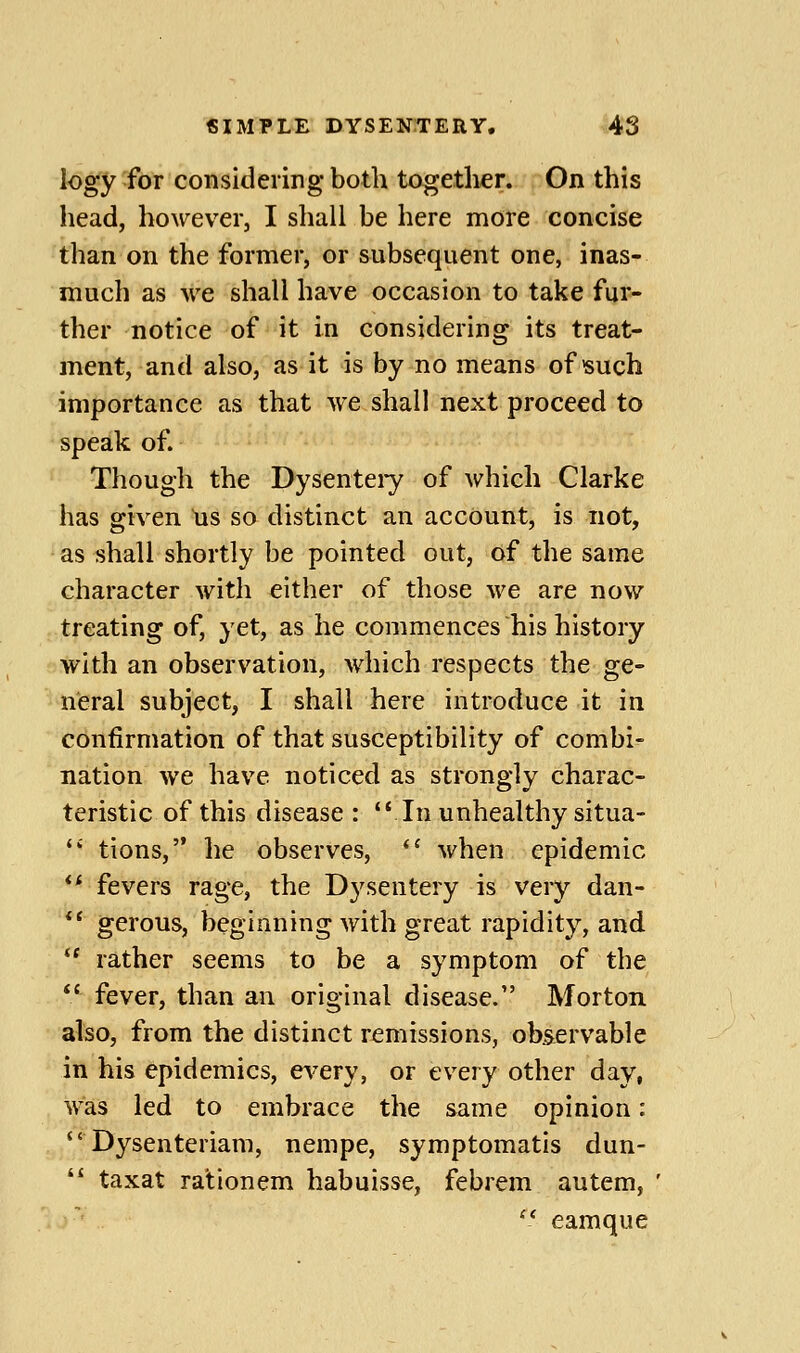 log'y'for considering both together. On this head, however, I shall be here more concise than on the former, or subsequent one, inas- much as we shall have occasion to take fur- ther notice of it in considering its treat- ment, and also, as it is by no means of such importance as that we shall next proceed to speak of. Though the Dysenteiy of which Clarke has given us sa distinct an account, is not, as shall shortly be pointed out, of the same character with either of those we are now treating of, yet, as he commences his history with an observation, which respects the ge- neral subject, I shall here introduce it in confirmation of that susceptibility of combi- nation we have noticed as strongly charac- teristic of this disease : 'Mn unhealthy situa-  tions, he observes,  when epidemic ** fevers rage, the D3^sentery is very dan- *' gerous, beginning with great rapidity, and '' rather seems to be a symptom of the *' fever, than an original disease. Morton also, from the distinct remissions, obs^ervable in his epidemics, every, or every other day, was led to embrace the same opinion: ''Dysenteriam, nempe, symptomatis dun-  taxat rationem habuisse, febrem autem, '^ eamque
