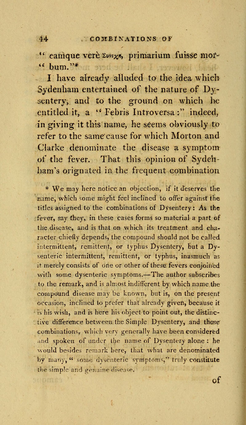 caniqae ver^ Syvs^n* primariiim fuisse mof-= *' bum.* I have already alludedi to the idea which Sydenham enteFtained of the nature of Dy- sentery, and to the ground on which lie entitled it, a Febris Intro versa : indeed, in giving it this name, he s6ems obviously to refer to the same'cause for which Morton and Clarke denominate the disease a symptom of the fever. That this opinion of Sydeh- ham's orignated in the frequent combination * We may here notice an objection, if it deserves the name, which !;ome might feel inclined to offer against the titles assigfted to the combinations of Dysentery: As the •fever, say fhey, in these cases forms so material a part of the d^sease, and is that on which its treatment and cha- racter chiefly depends, the compound should not be called intermittent, remittent, or typhus Dysentery, but a Dy- senteric intermittent, remittent, or typhus, inasmuch as it merely consists of one or other of these fevers eonjoined with some dysenteric symptoms.—The author subscribes to the remark, and is almost indifferent by which name tbe compotind disease may be known, but is, on the present occasion, inclined to prefer that already given, because it is his wish, and i's here his object to point out, the distinc- tive difference between the Simple D3'sentery, and those combinations, which very generally have been eonsideried and spoken of under the name of Dysentery alone : he would besides remark here, that what are denominated by many, some dysenteric symptoms,'' truly constitute tlie simple and s;<^!ii-i!ne disease. of