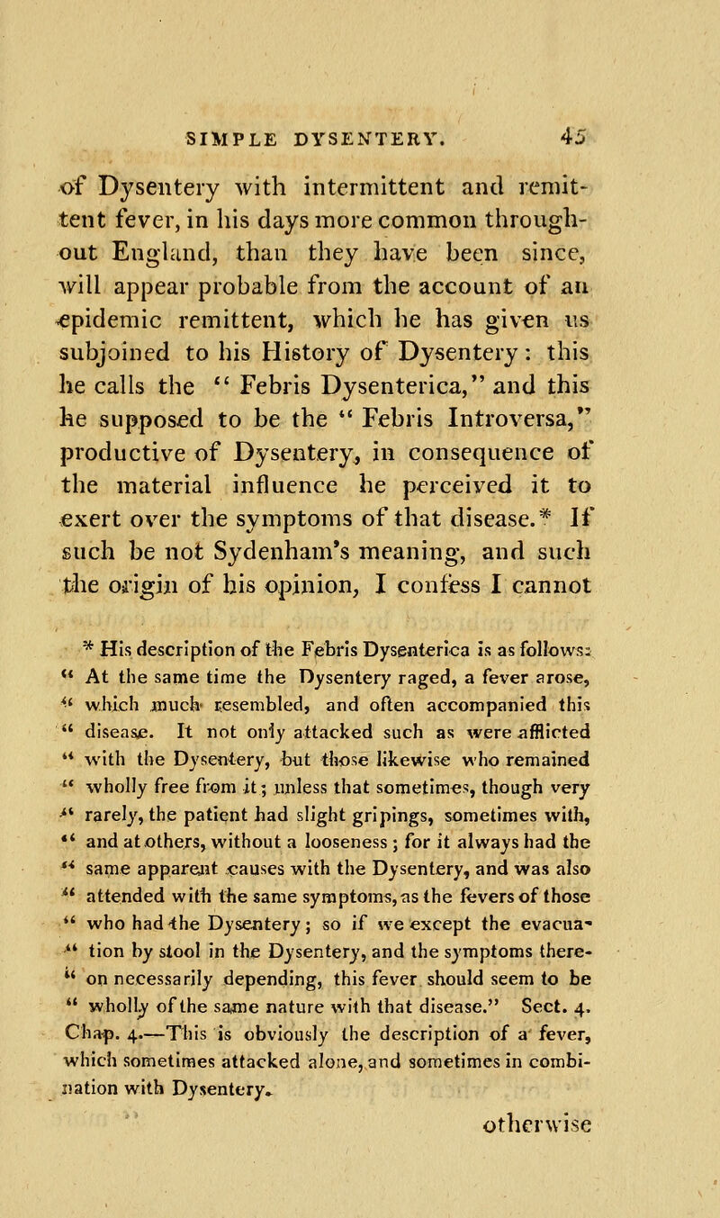 of Dysentery with intermittent and remit- tent fever, in his days more common through- out England, than they have hecn since, will appear probable from the account of an epidemic remittent, which he has given iis subjoined to his History of Dysentery: this he calls the  Febris Dysenterica, and this he supposed to be the  Febris Introversa,*' productive of Dysentery, in consequence of the material influence he perceived it to exert over the symptoms of that disease.* If such be not Sydenham's meaning, and such the Oii'igin of his opinion, I confess I cannot * His description of t%e Febris Dysenterica is as follows;  At the same time the Dysentery raged, a fever arose, ^' which much- resembled, and often accompanied this  disease. It not only attacked such as were afflicted '* with the Dysentery, but those likewise who remained  wholly free from it; unless that sometimes, though very •** rarely, the patient had slight gripings, sometimes with, *' and at others, without a looseness ; for it always had the '* same appareait «:auses with the Dysentery, and was also *' attended with the same syraptoms,as the fevers of those *' whohad-the Dysentery; so if we except the evacua- '*' tion by stool in the Dysentery, and the symptoms there-  on necessarily depending, this fever should seem to be  wholly of the saime nature with that disease. Sect. 4. Cha-p. 4.—This is obviously the description of a fever, which sometimes attacked alone, and sometimes in combi- nation with Dysentery* Otherwise