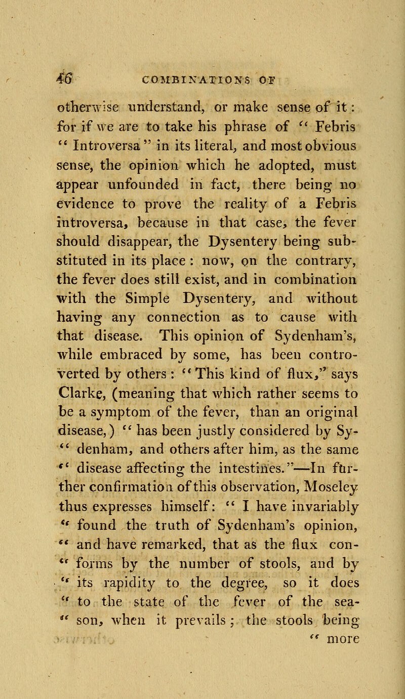 otherwise understand, or make sense of it: ibr if we are to take his phrase of  Febris  Introversa in its literal^ and most obvious sense, the opinion which he adopted, must appear unfounded in fact, there being no evidence to prove the reahty of a Febris introversa, because in that case, the fever should disappear, the Dysentery being sub- stituted in its place : now, on the contrary, the fever does still exist, and in combination with the Simple Dysentery, and Avithout having any connection as to cause with that disease. This opinion of Sydenham's, while embraced by some, has been contro- verted by others : '* This kind of flux, says Clarke, (meaning that which rather seems to be a symptom of the fever, than an original disease,) *' has been justly considered by Sy- *' denham, and others after him, as the same *' disease affecting the intestines.—-In ftir- ther confirmation of this observation, Moseley thus expresses himself:  I have invariably *' found the truth of Sydenham's opinion,  and have remarked, that as the flux con- *' forms by the number of stools, and by  its rapidity to the degree, so it does  to the state of the fever of the sea-  son, when it prevails ; the stools being *' more