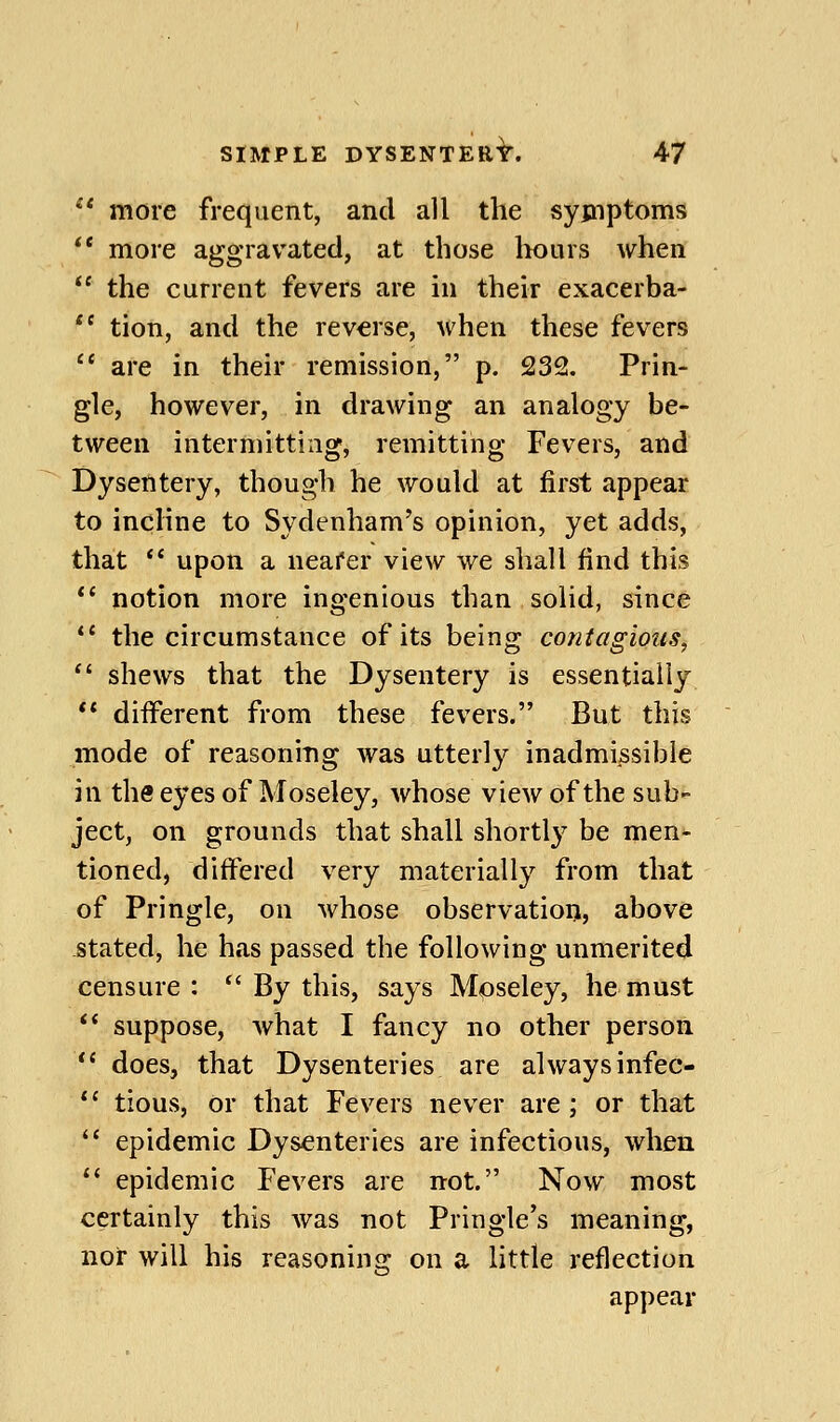  more frequent, and all the syjnptoms *' more aggravated, at those liours when  the current fevers are in their exacerba- *' tion, and the reverse, when these fevers  are in their remission, p. 232. Prin- gle, however, in drawing an analogy be- tween intermitting, remitting Fevers, and Dysentery, though he would at first appear to incline to Sydenham's opinion, yet adds, that  upon a nearer view we shall find this *' notion more ingenious than solid, since *' the circumstance of its being contagions,  shews that the Dysentery is essentially ** diiferent from these fevers. But this mode of reasoning was utterly inadmissible in the eyes of Moseley, Avhose view of the sub- ject, on grounds that shall shortly be men- tioned, differed very materially from that of Pringle, on whose observation, above -Stated, he has passed the following unmerited censure:  By this, says Moseley, he must ** suppose, what I fancy no other person *' does, that Dysenteries are always infec- *' tious, or that Fevers never are; or that '* epidemic Dysenteries are infectious, when ** epidemic Fevers are not. Now most certainly this was not Pringle's meaning, nor will his reasoning on a little reflection appear