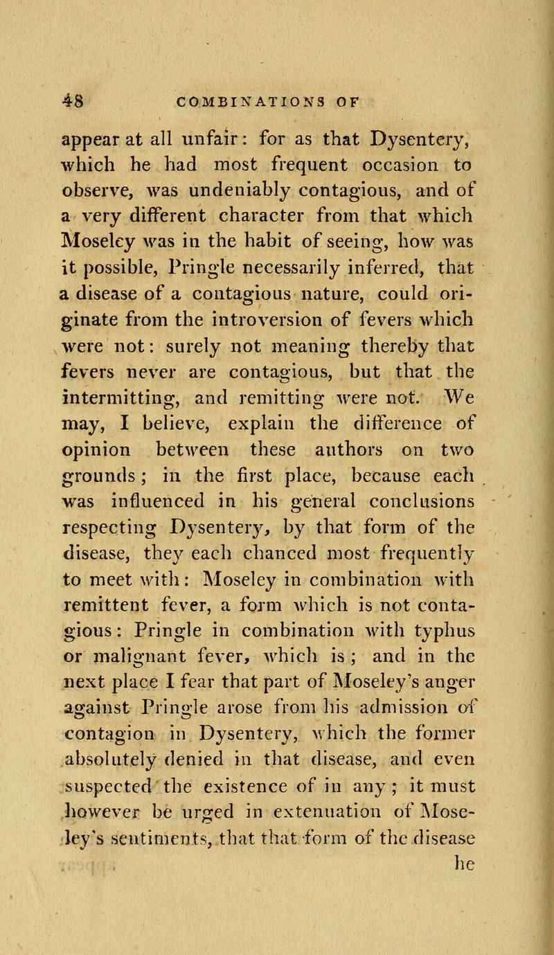 appear at all unfair: for as that Dysentery, which he had most frequent occasion to observe, was undeniably contagious, and of a very different character from that which Moseley was in the habit of seeing, how was it possible, Pringle necessarily inferred, that a disease of a contagious nature, could ori- ginate from the introversion of fevers which were not: surely not meaning thereby that fevers never are contagious, but that the intermitting, and remitting were not. We may, I believe, explain the difference of opinion between these authors on two grounds; in the first place, because eacli was influenced in his general conclusions respecting Dysentery, by that form of the disease, they each chanced most frequently to meet with: Moseley in combination with remittent fever, a form Avhich is not conta- gious : Pringle in combination with typhus or malignant fever, which is ; and in the next place I fear that part of Moseley's anger against Prino-le arose from his admission of contagion in Dysentery, v.hich the former absolutely denied in that disease, and even suspected the existence of in any; it must however be urged in extenuation of Mose- ley's sentiments, that that form of the disease he