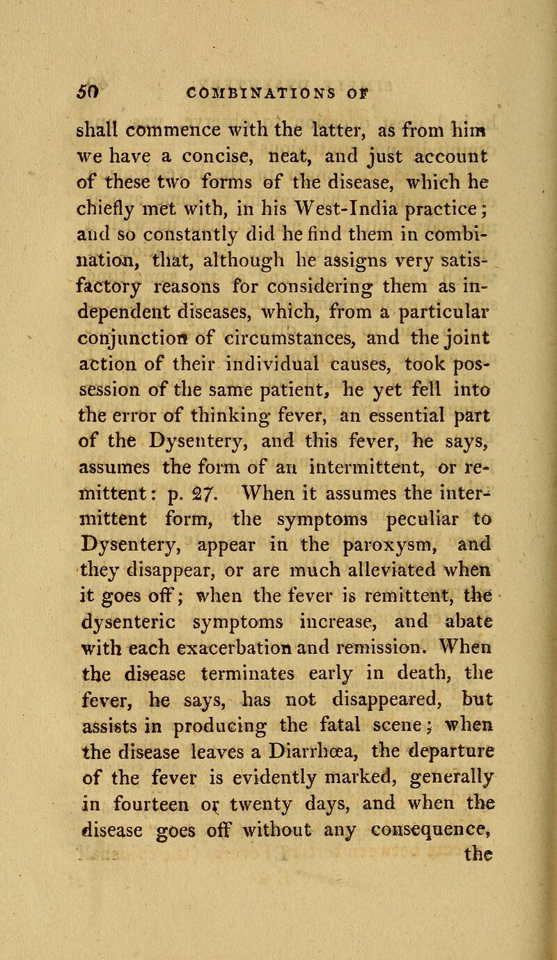 shall commence with the latter, as from him we have a concise, neat, and just account of these two forms of the disease, which he chiefly met with, in his West-India practice; and so constantly did he find them in combi- nation, that, although he assigns very satis- factory reasons for considering them as in- dependent diseases, which, from a particular conjunction of circumstances, and the joint action of their individual causes, took pos- session of the same patient, he yet fell into the error of thinking fever, an essential part of the Dysentery, and this fever, he says, assumes the form of an intermittent, or re- mittent : p. 27. When it assumes the inter- mittent form, the symptoms peculiar to Dysentery, appear in the paroxysm, and they disappear, or are much alleviated when it goes off; when the fever is remittent, the dysenteric symptoms increase, and abate with each exacerbation and remission. When the disease terminates early in death, the fever, he says, has not disappeared, bnt assists in producing the fatal scene; when the disease leaves a Diarrhoea, the departure of the fever is evidently marked, generally in fourteen o^ twenty days, and when the disease goes off without any consequence, the