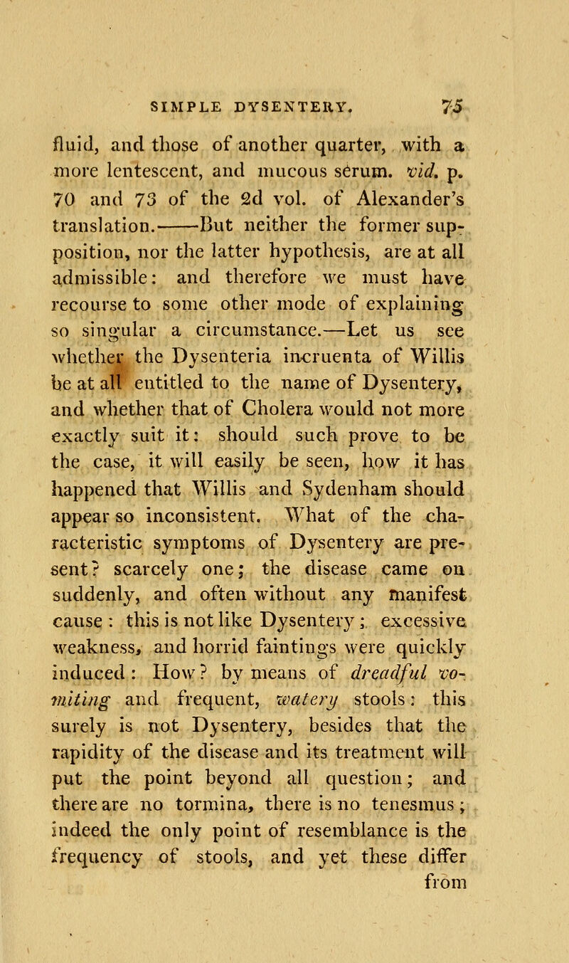 fluid, and those of another quarter, with a more lentescent, and mucous s^rum. x^id. p. 70 and 73 of the 2d vol. of Alexander's translation. But neither the former sup- position, nor the latter hypothesis, are at all admissible: and therefore we must have recourse to some other mode of explaining so singular a circumstance.—Let us see whetheij the Dysenteria in<:ruenta of Willis be at all entitled to the name of Dysentery, and whether that of Cholera would not more exactly suit it: should such prove to be the case, it will easily be seen, how it has happened that Willis and Sydenham should appear so inconsistent. What of the cha- racteristic symptoms of Dysentery are pre- sent ? scarcely one; the disease came on suddenly, and often without any manifest cause : this is not like Dysentery; excessive, weakness, and horrid faintings were quickly induced : How ? by means of dreadful CO- miting and frequent, xvatery stools: this surely is not Dysentery, besides that the rapidity of the disease and its treatment will put the point beyond all question; and there are no tormina, there is no tenesmus; indeed the only point of resemblance is the frequency of stools, and yet these differ from