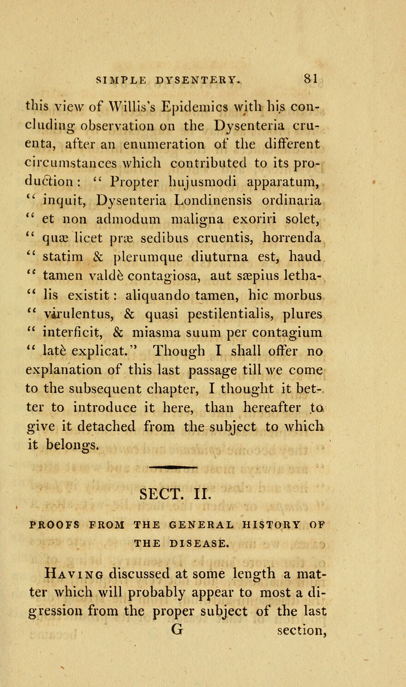 this view of Willis's Epidemics with his con- cluding observation on the Dysenteria cru- enta, after an enumeration of the different circumstances which contributed to its pro- du6lion: Propter hujusmodi apparatum, *' inquit, Dysenteria Londinensis ordinaria *' et non admodum maligna exoriri solet, *' qu£e licet pras sedibus cruentis, horrenda *' statim & plerumque diuturna est, haud *' tamen vald^ contagiosa, aut sfepius letha- lis existit: aliquando tamen, hie morbus *' vii'ulentus, & quasi pestilentialis, plures interficit, & miasma suum per contagium lat^ explicat. Though I shall offer no explanation of this last passage till we come to the subsequent chapter, I thought it bet- ter to introduce it here, than hereafter ta give it detached from the subject to which it belongs. SECT. II. PROOFS FROM THE GENERAL HISTORY OF THE DISEASE. Having discussed at some length a mat- ter which will probably appear to most a di- gression from the proper subject of the last G section,