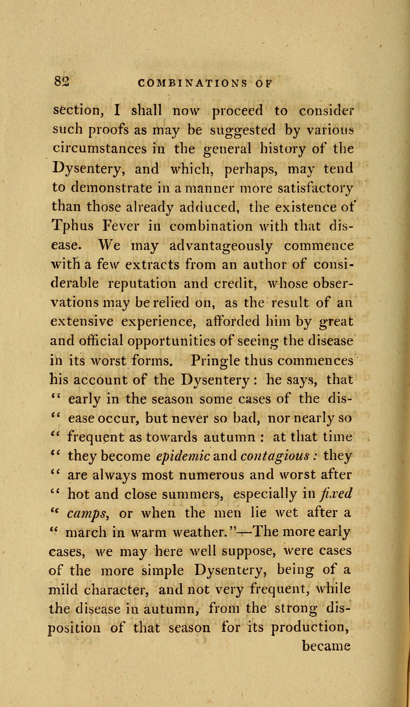 section, I shall now proceed to consider such proofs as may be suggested by various circumstances in the general history of the Dysentery, and which, perhaps, may tend to demonstrate in a manner more satisfactory than those already adduced, the existence of Tphus Fever in combination with that dis- ease. We may advantageously commence with a few extracts from an author of consi- derable reputation and credit, whose obser- vations may be relied on, as the result of an extensive experience, afforded him by great and official opportunities of seeing the disease in its worst forms. Pringle thus commences his account of the Dysentery : he says, that *' early in the season some cases of the dis- *' ease occur, but never so bad, nor nearly so *' frequent as towards autumn : at that time they become epidemic and contagious: they *' are always most numerous and worst after ** hot and close summers, especially in fi.ved ** camps, or when the men lie wet after a march in warm weather. —The more early cases, we may here well suppose, were cases of the more simple Dysentery, being of a mild character, and not very frequent, while the disease in autumn, from the strong dis- position of that season for its production, became