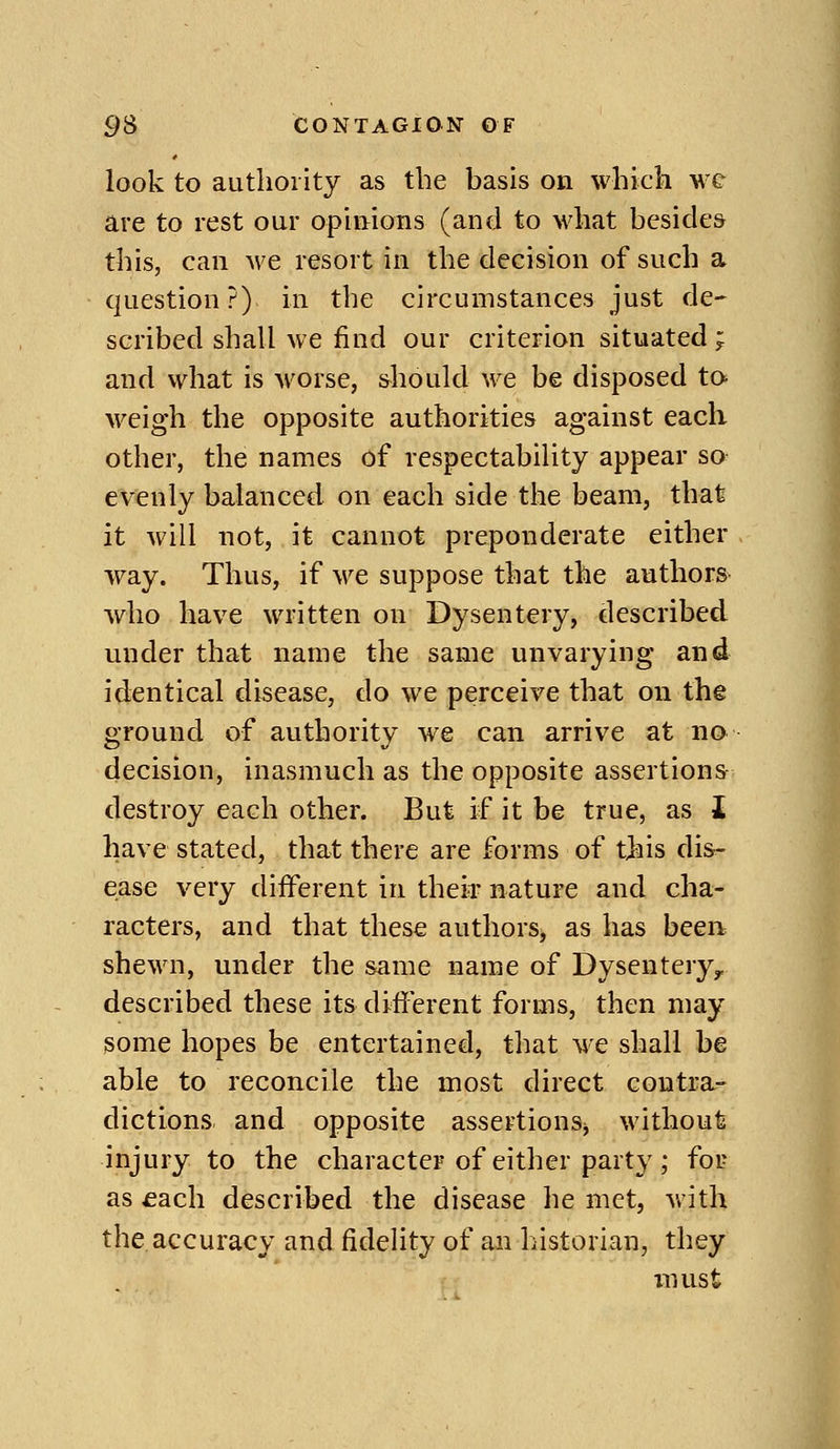 look to authority as the basis on which we are to rest our opinions (and to what besides this, can we resort in the decision of such a question?) in the circumstances just de- scribed shall we find our criterion situated; and what is worse, should we be disposed ta weigh the opposite authorities against each other, the names of respectabiUty appear so evenly balanced on each side the beam, that it will not, it cannot preponderate either way. Thus, if we suppose that the authors who have written on Dysentery, described under that name the same unvarying and identical disease, do we perceive that on the ground of authority we can arrive at no decision, inasmuch as the opposite assertions destroy each other. But if it be true, as i have stated, that there are forms of this dis^ ease very different in their nature and cha- racters, and that these authors, as has been shewn, under the same name of Dysentery, described these its different forms, then may some hopes be entertained, that we shall be able to reconcile the most direct contra- dictions and opposite assertions^ without injury to the character of either party; fou as £ach described the disease he met, with the,accuracy and fidelity of an historian, they must