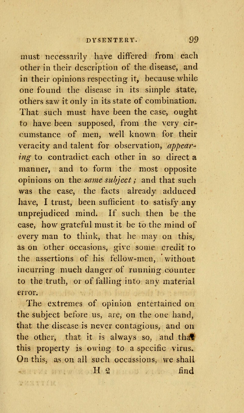 must necessarily have differed from each other ill their description of the disease, and in their opinions respecting it, because while one found the disease in its simple state, others saw it only in its state of combination. That such must have been the case, ought to have been supposed, from the very cir- cumstance of men, well known for their veracity and talent for observation, appear- ing to contradict each other in so direct a manner, and to form the most opposite opinions on the same subject; and that such was the case, the facts already adduced have, I trust, been sufficient to satisfy any unprejudiced mind. If such then be the case, how grateful must it be to the mind of every man to think, that he may on this, as on other occasions, give some credit to the assertions of his fellow-men, without incurring much danger of running counter to the truth, or of falling into any material error. The extremes of opinion entertained on the subject before us, are, on the one hand, that the disease is never contagious, and on the other, that it is always so, and tha?l this property is owing to a specific virus. On this, as on all such occassions, we shall H 2 find