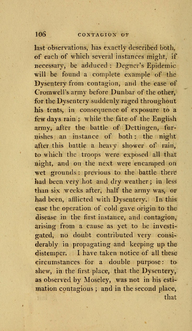 last observations, has exactly described botb^ of each of which several instances might, if Becessary, be adduced : Degner's Epidemic will be found a complete example of the Dysentery from contagion, and the case of Cromwell's army before Dunbar of the other, for the Dysentery suddenly raged throughout his tents, in consequence of exposure to a few days rain ; while the fate of the English nrmy, after the battle of Dettingen, fur- nishes an instance of both: the night jvfler this battle a heavy shower of rain, to which the troops were exposed all that Bight, and on the next were encamped on wet grounds: previous to the battle there had been very hot and dry weather; in less than six weeks after, half the army was, or had been, afflicted with Dysentery. In this <rase the operation of cold gave origin to the clisease in the first instance, and contagion, arising from a cause as yet to be investi- gated, no doubt contributed very consi- derably in propagating and keeping up the distemper. I have taken notice of all these circumstances for a double purpose: to shew, in the first place, that the Dysentery, as observed by Moseley, was not in his esti- mation contagious ; and in the second place, that