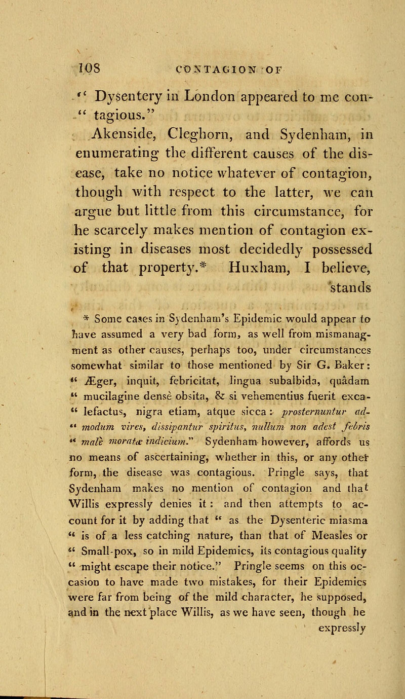 . Dysentery in London appeared to me eon- *' tagious. Akenside, Cleghorn, and Sydenham, in enumerating' the different causes of the dis- ease, take no notice whatever of contagion, though with respect to the latter, we can argue but little from this circumstance, for he scarcely makes mention of contagion ex- isting in diseases most decidedly possessed of that property.* Huxham, I believe, stands * Some cases in Sydenham's Epidemic would appear to have assumed a very bad form, as well from mismanag- ment as other causes, perhaps too, under circumstances somewhat similar to those mentioned by Sir G. Baker: *' iEger, inquit, febricitat, lingua subalbida, quadam *' mucilagine dense obsita, & si vehementius fuerit exca- lefactus, nigra etiam, atque sicca: prosternuntur ad- *' modum vires, dissipanttir spiritus, 7iullum non adest felris '* malt moraUe indicium Sydenham however, affords us no means of ascertaining, whether in this, or any othei- form, the disease was contagious. Pringle says, that Sydenham makes no mention of contagion and that Willis expressly denies it: and then attempts to ac- count for it by adding that as the Dysenteric miasma is of, a less catching nature, than that of Measles or *' Small-pox, so in mild Epidemics, its contagious quality -might escape their notice. Pringle seems on this oc- casion to have made two mistakes, for their Epidemics were far from being of the mild character, he supposed, gnd in the next place Willis, as we have seen, though he ' expressly