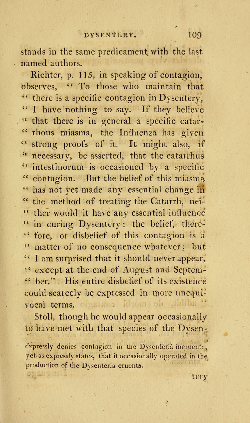 stands in the same predicament^ with the last named authors. Richter, p. 115, in speaking of contagion, observes, *' To those who maintain that *' there is a specific contagion in Dysentery, '' I have nothing to say. If tliey believe that there is in general a specific catar- '' rhous miasma, the Influenza has given ^' strong proofs of it. It might also, if '* necessary, be asserted, that the catarrh us intestinorum is occasioned by a specific contagion. But the belief of this miasma has not yet made any essential change in *' tlie method of treating the Catarrh, nei- ther would it have any essential influence in curing Dysentery: the belief, there- fore, or disbelief of this contagion is a matter of no consequence whatever; but *^ I am surprised that it should never appear,' '' except at the end of August and Septem- •' ber. His entire disbelief of its existence could scarcely be expressed in more unequi- vocal terms. StoU, though he would appear occasionally t(J have met with that species of the Dysen- e'xpressly denies contagion in the Dysenleria incruentn, yet as expressly states, that it occasionally operated in the production of the Dysenteria omenta. tery